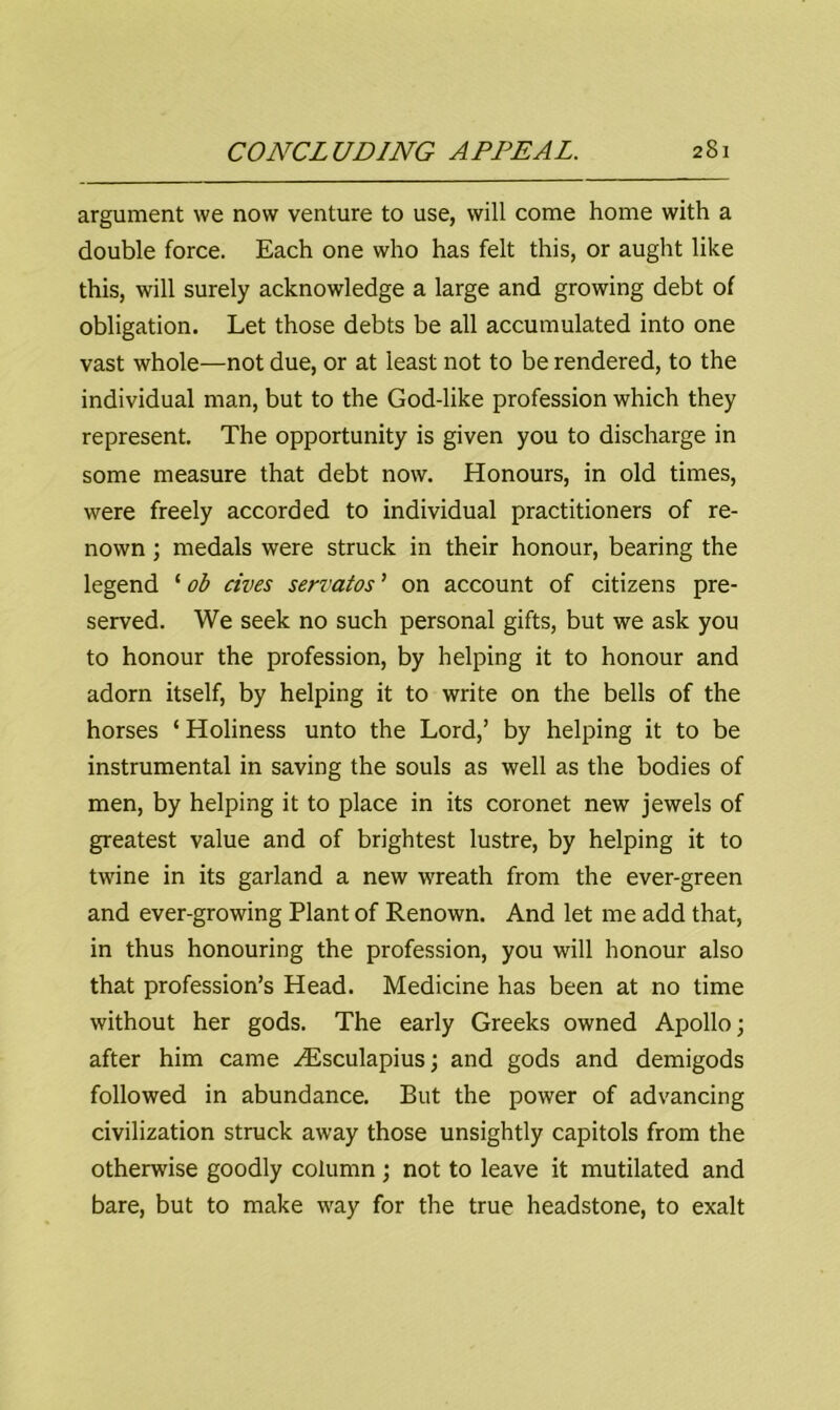 argument we now venture to use, will come home with a double force. Each one who has felt this, or aught like this, will surely acknowledge a large and growing debt of obligation. Let those debts be all accumulated into one vast whole—not due, or at least not to be rendered, to the individual man, but to the God-like profession which they represent. The opportunity is given you to discharge in some measure that debt now. Honours, in old times, were freely accorded to individual practitioners of re- nown ; medals were struck in their honour, bearing the legend ‘ ob rives serratos ’ on account of citizens pre- served. We seek no such personal gifts, but we ask you to honour the profession, by helping it to honour and adorn itself, by helping it to write on the bells of the horses ‘ Holiness unto the Lord,’ by helping it to be instrumental in saving the souls as well as the bodies of men, by helping it to place in its coronet new jewels of greatest value and of brightest lustre, by helping it to twine in its garland a new wreath from the ever-green and ever-growing Plant of Renown. And let me add that, in thus honouring the profession, you will honour also that profession’s Head. Medicine has been at no time without her gods. The early Greeks owned Apollo; after him came HUsculapius; and gods and demigods followed in abundance. But the power of advancing civilization struck away those unsightly capitols from the otherwise goodly column; not to leave it mutilated and bare, but to make way for the true headstone, to exalt