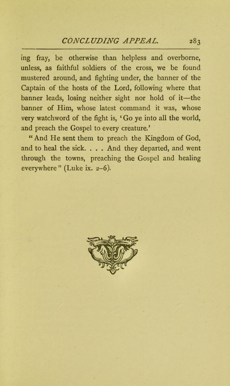 ing fray, be otherwise than helpless and overborne, unless, as faithful soldiers of the cross, we be found mustered around, and fighting under, the banner of the Captain of the hosts of the Lord, following where that banner leads, losing neither sight nor hold of it—the banner of Him, whose latest command it was, whose very watchword of the fight is, ‘ Go ye into all the world, and preach the Gospel to every creature.’ “ And He sent them to preach the Kingdom of God, and to heal the sick. . . . And they departed, and went through the towns, preaching the Gospel and healing everywhere ” (Luke ix. 2-6).