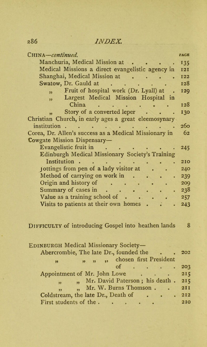 China—continued. Manchuria, Medical Mission at ... Medical Missions a direct evangelistic agency in Shanghai, Medical Mission at ... Swatow, Dr. Gauld at „ Fruit of hospital work (Dr. Lyall) at „ Largest Medical Mission Hospital in China „ Story of a converted leper Christian Church, in early ages a great eleemosynary institution Corea, Dr. Allen’s success as a Medical Missionary in Cowgate Mission Dispensary— Evangelistic fruit in Edinburgh Medical Missionary Society’s Training Institution J ottings from pen of a lady visitor at Method of carrying on work in ... Origin and history of Summary of cases in Value as a training school of Visits to patients at their own homes . Difficulty of introducing Gospel into heathen lands Edinburgh Medical Missionary Society— Abercrombie, The late Dr., founded the „ „ „ „ chosen first President of ... Appointment of Mr. John Lowe „ „ Mr. David Paterson ; his death . „ „ Mr. W. Burns Thomson . Coldstream, the late Dr., Death of . . First students of the PACK 135 121 122 128 129 128 130 260 62 245 210 240 239 209 238 257 243 8 202 203 215 215 211 212 210
