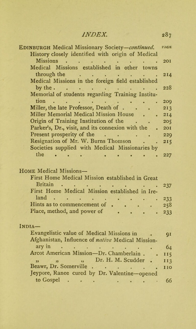 Edinburgh Medical Missionary Society—continued. History closely identified with origin of Medical Missions Medical Missions established in other towns through the Medical Missions in the foreign field established by the Memorial of students regarding Training Institu- tion Miller, the late Professor, Death of . Miller Memorial Medical Mission House Origin of Training Institution of the Parker’s, Dr., visit, and its connexion with the Present prosperity of the . . Resignation of Mr. W. Burns Thomson Societies supplied with Medical Missionaries by the • a a a a a a a Home Medical Missions— First Home Medical Mission established in Great Britain . First Home Medical Mission established in Ire- land ......... Hints as to commencement of . Place, method, and power of . India— Evangelistic value of Medical Missions in Afghanistan, Influence of native Medical Mission- ary in ....... Arcot American Mission—Dr. Chamberlain . „ „ „ Dr. H. M. Scudder . Beawr, Dr. Somerville Jeypore, Ranee cured by Dr. Valentine—opened to Gospel ... . TAGE 201 214 228 209 213 214 205 201 229 215 227 237 2 33 258 233 9i 64 ”5 ”3 110 66