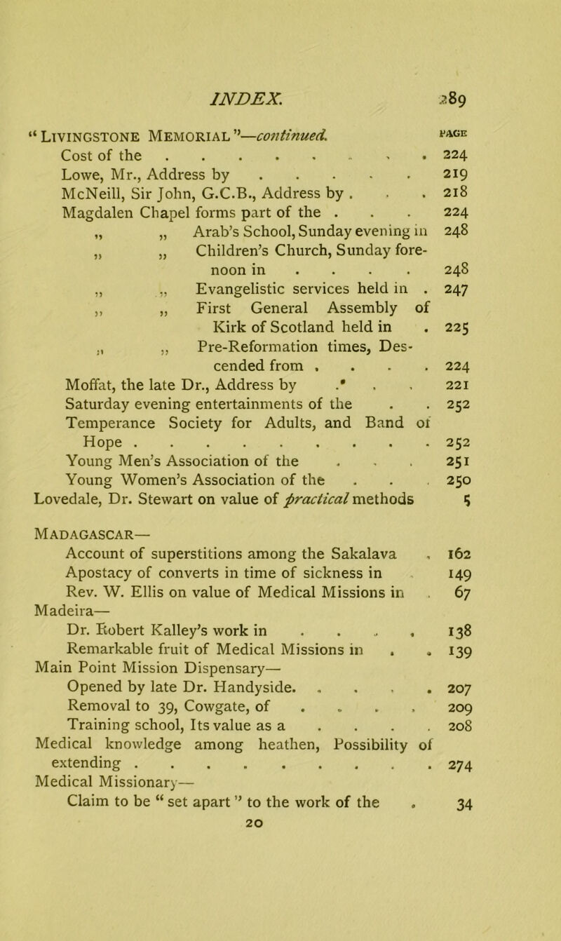 “Livingstone Memorial”—continued. **AGE Cost of the 224 Lowe, Mr., Address by 219 McNeill, Sir John, G.C.B., Address by . . . 218 Magdalen Chapel forms part of the . . . 224 „ „ Arab’s School, Sunday evening 111 248 „ „ Children’s Church, Sunday fore- noon in . 248 „ „ Evangelistic services held in . 247 „ „ First General Assembly of Kirk of Scotland held in . 225 „ „ Pre-Reformation times, Des- cended from .... 224 Moffat, the late Dr., Address by .* . 221 Saturday evening entertainments of the . . 252 Temperance Society for Adults, and Band 01 Hope 252 Young Men’s Association of the . . 251 Young Women’s Association of the . . 250 Lovedale, Dr. Stewart on value of practical methods 5 Madagascar— Account of superstitions among the Sakalava , 162 Apostacy of converts in time of sickness in 149 Rev. W. Ellis on value of Medical Missions in 67 Madeira— Dr. Robert Kalley’s work in 138 Remarkable fruit of Medical Missions in . , 139 Main Point Mission Dispensary— Opened by late Dr. Handyside 207 Removal to 39, Cowgate, of ... 209 Training school, Its value as a .... 208 Medical knowledge among heathen, Possibility of extending 274 Medical Missionary— Claim to be “ set apart ” to the work of the 20 34