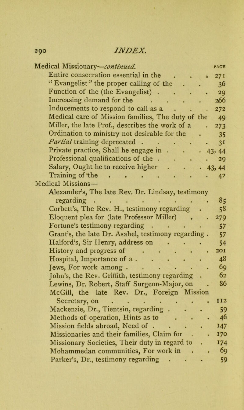 Medical Missionary—continued. page Entire consecration essential in the . . ; 271 “ Evangelist ” the proper calling of the . . 36 Function of the (the Evangelist) .... 29 Increasing demand for the .... 266 Inducements to respond to call as a . . 272 Medical care of Mission families, The duty of the 49 Miller, the late Prof., describes the work of a . 273 Ordination to ministry not desirable for the . 35 Partial training deprecated 31 Private practice, Shall he engage in . . . 43, 44 Professional qualifications of the .... 29 Salary, Ought he to receive higher . . . 43, 44 Training of‘the 4? Medical Missions— Alexander’s, The late Rev. Dr. Lindsay, testimony regarding 85 Corbett’s, The Rev. PI., testimony regarding . 58 Eloquent plea for (late Professor Miller) . . 279 Fortune’s testimony regarding .... 57 Grant’s, the late Dr. Asahel, testimony regarding . 57 Halford’s, Sir Henry, address on 54 History and progress of 201 Hospital, Importance of a 48 Jews, For work among 69 John’s, the Rev. Griffith, testimony regarding . 62 Lewins, Dr. Robert, Staff Surgeon-Major, on . 86 McGill, the late Rev. Dr., Foreign Mission Secretary, on 112 Mackenzie, Dr., Tientsin, regarding ... 59 Methods of operation, Hints as to . . .46 Mission fields abroad, Need of . . . . 147 Missionaries and their families, Claim for . .170 Missionary Societies, Their duty in regard to . 174 Mohammedan communities, For work in . . 69 Parker’s, Dr., testimony regarding ... 59