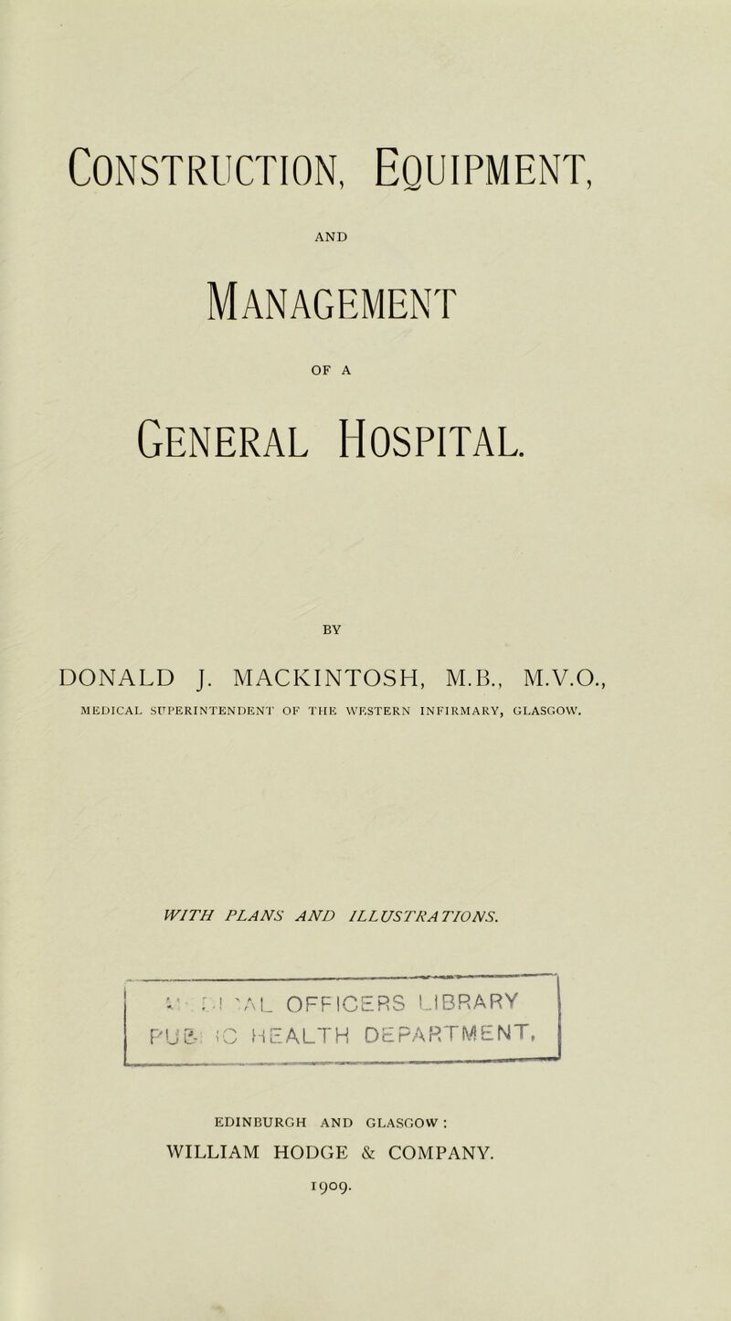 Construction, Equipment, AND Management OF A General Hospital. BY DONALD J. MACKINTOSH, M.B., M.V.O., MEDICAL SUPERINTENDENT OF THE WESTERN INFIRMARY, GLASGOW. WITH PLANS AND ILLUSTRATIONS. C 'AL OFFICERS LIBRARY RUE- 1C HEALTH DEPARTMENT, EDINBURGH AND GLASGOW : WILLIAM HODGE & COMPANY. 1909.