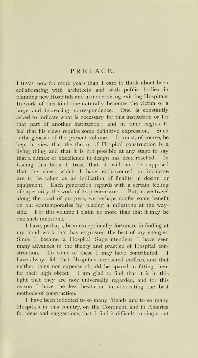 PREFACE. I HAVE now for more years than I care to think about been collaborating with architects and with public bodies in planning new Hospitals and in modernising existing Hospitals. In work of this kind one naturally becomes the victim of a large and increasing correspondence. One is constantly asked to indicate what is necessary for this institution or for that part of another institution ; and in time begins to feel that his views require some definitive expression. Such is the genesis of the present volume. It must, of course, be kept in view that the theory of Hospital construction is a living thing, and that it is not possible at any stage to say that a climax of excellence in design has been reached. In issuing this book I trust that it will not be supposed that the views which I have endeavoured to inculcate are to be taken as an indication of finality in design or equipment. Each generation regards with a certain feeling of superiority the work of its predecessors. But, as we travel along the road of progress, we perhaps confer some benefit on our contemporaries by placing a milestone at the way- side. For this volume I claim no more than that it may be one such milestone. I have, perhaps, been exceptionally fortunate in finding at my hand work that has engrossed the best of my energies. Since I became a Hospital Superintendent I have seen many advances in the theory and practice of Hospital con- struction. To some of these I may have contributed. I have always felt that Hospitals are sacred edifices, and that neither pains nor expense should be spared in fitting them for their high object. I am glad to find that it is in this light that they are now universally regarded, and for this reason I have the less hesitation in advocating the best methods of construction. I have been indebted to so many friends and to so many Hospitals in this country, on the Continent, and in America for ideas and suggestions, that I find it difficult to single out