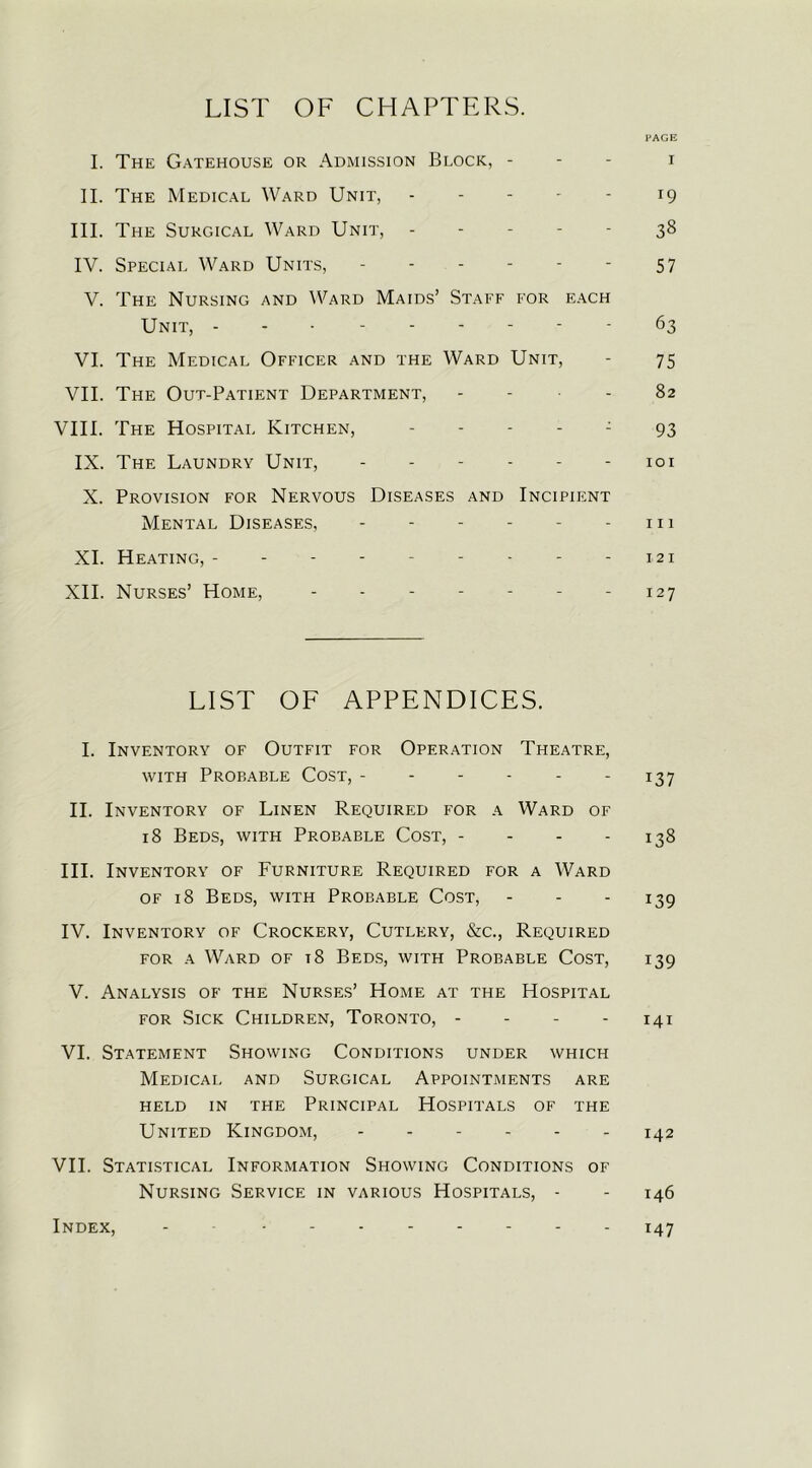 LIST OF CHAPTERS. PAGE I. The Gatehouse or Admission Block, - i II. The Medical Ward Unit, - - - - - 19 III. The Surgical Ward Unit, ----- 38 IV. Special Ward Units, - - - - - - 57 V. The Nursing and Ward Maids’ Staff for each Unit, - 63 VI. The Medical Officer and the Ward Unit, - 75 VII. The Out-Patient Department, - - - 82 VIII. The Hospital Kitchen, ----- 93 IX. The Laundry Unit, ------ 101 X. Provision for Nervous Diseases and Incipient Mental Diseases, - - - - - - 111 XI. Heating, - - - - - - - - - 121 XII. Nurses’ Home, - - 127 LIST OF APPENDICES. I. Inventory of Outfit for Operation Theatre, with Probable Cost, - - - - - 137 II. Inventory of Linen Required for a Ward of 18 Beds, with Probable Cost, - - - - 138 III. Inventory of Furniture Required for a Ward of 18 Beds, with Probable Cost, - - - 139 IV. Inventory of Crockery, Cutlery, &c., Required for a Ward of t8 Beds, with Probable Cost, 139 V. Analysis of the Nurses’ Home at the Hospital for Sick Children, Toronto, - 141 VI. Statement Showing Conditions under which Medical and Surgical Appointments are HELD IN THE PRINCIPAL HOSPITALS OF THE United Kingdom, 142 VII. Statistical Information Showing Conditions of Nursing Service in various Hospitals, - - 146 147 Index,