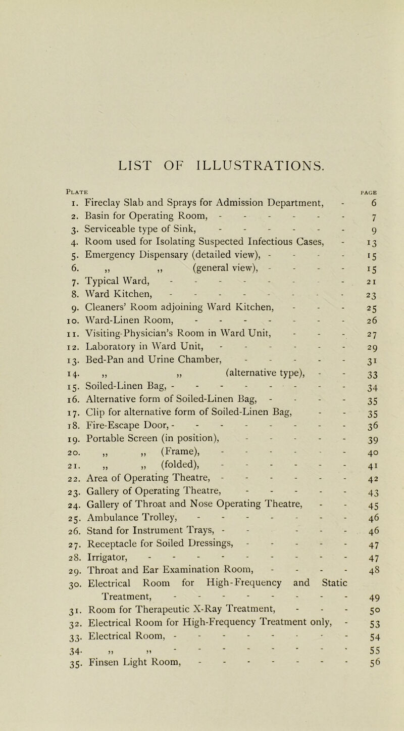 LIST OF ILLUSTRATIONS. Plate page 1. Fireclay Slab and Sprays for Admission Department, - 6 2. Basin for Operating Room, ------ 7 3. Serviceable type of Sink, ------ 9 4. Room used for Isolating Suspected Infectious Cases, - 13 5. Emergency Dispensary (detailed view), - - - - 15 6. „ „ (general view), - - - - 15 7. Typical Ward, ------ - 21 8. Ward Kitchen, ------ - 23 9. Cleaners’ Room adjoining Ward Kitchen, - - - 25 10. Ward-Linen Room, ------- 26 11. Visiting-Physician’s Room in Ward Unit, - - - 27 12. Laboratory in Ward Unit, ------ 29 13. Bed-Pan and Urine Chamber, - - - - - 31 14. ,, „ (alternative type), 33 15. Soiled-Linen Bag, - - - 34 16. Alternative form of Soiled-Linen Bag, 35 17. Clip for alternative form of Soiled-Linen Bag, - - 35 18. Fire-Escape Door,- ------- 36 19. Portable Screen (in position), ----- 39 20. „ „ (Frame), 40 21. „ „ (folded), - 41 22. Area of Operating Theatre, - - - - - - 42 23. Gallery of Operating Theatre, ----- 43 24. Gallery of Throat and Nose Operating Theatre, - - 45 25. Ambulance Trolley, ------- 46 26. Stand for Instrument Trays, - - - - - 46 27. Receptacle for Soiled Dressings, 47 28. Irrigator, 47 29. Throat and Ear Examination Room, - - - - 48 30. Electrical Room for High-Frequency and Static Treatment, 49 31. Room for Therapeutic X-Ray Treatment, - - - 50 32. Electrical Room for High-Frequency Treatment only, - 53 33. Electrical Room, 54 34-)) m 55 35. Finsen Light Room, 56