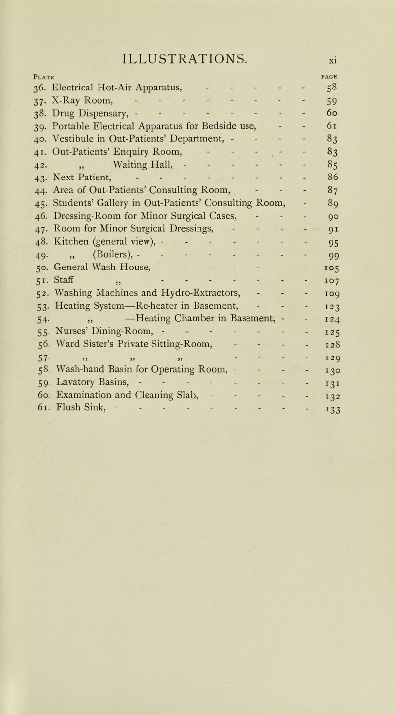 Plate page 36. Electrical Hot-Air Apparatus, ----- 58 37. X-Ray Room, -------- 59 38. Drug Dispensary, - - 60 39. Portable Electrical Apparatus for Bedside use, - - 61 40. Vestibule in Out-Patients’ Department, - - - - 83 41. Out-Patients’ Enquiry Room, - - - - 83 42. ,, Waiting Hall, ------ 85 43. Next Patient, -------- 86 44. Area of Out-Patients’ Consulting Room, - - - 87 45. Students’ Gallery in Out-Patients’ Consulting Room, - 89 46. Dressing-Room for Minor Surgical Cases, - - - 90 47. Room for Minor Surgical Dressings, - - - - 91 48. Kitchen (general view), ------- 95 49. „ (Boilers), -------- 99 50. General Wash House, - - - - - - - 105 51. Staff ,, lQj 52. Washing Machines and Hydro-Extractors, - - - 109 53. Heating System—Re-heater in Basement, - - - 123 54. ,, —Heating Chamber in Basement, - - 124 55. Nurses’ Dining-Room, - - - - - - - 125 56. Ward Sister’s Private Sitting-Room, - - - - 128 57- ’» )> >> ----129 58. Wash-hand Basin for Operating Room, - - - - 130 59. Lavatory Basins, - - - - - - - - 131 60. Examination and Cleaning Slab, - - - - - 132 61. Flush Sink, ---------