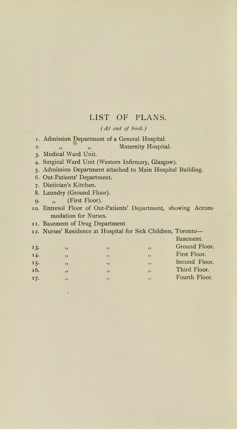 1. 2. 3- 4- 5- 6. 7- 8. 9- 10. 11. 12. T3- 14. x5- 16. 17- LIST OF PLANS. (At end of book.) Admission Department of a General Hospital. „ „ Maternity Hospital. Medical Ward Unit. Surgical Ward Unit (Western Infirmary, Glasgow). Admission Department attached to Main Hospital Building. Out-Patients’ Department. Dietician’s Kitchen. Laundry (Ground Floor). ,, (First Floor). Entresol Floor of Out-Patients’ Department, showing Accom- modation for Nurses. Basement of Drug Department Nurses’ Residence at Hospital for Sick Children, Toronto— Basement. „ ,, „ Ground Floor. „ „ „ First Floor. ,, ,, „ Second Floor. „ „ ,, Third Floor. ,, ,, ,, Fourth Floor.