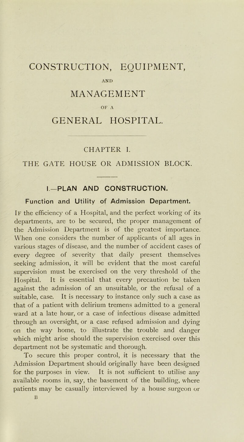 CONSTRUCTION, EOUIPMENT, 1 /V ' AND MANAGEMENT OF A GENERAL HOSPITAL. CHAPTER I. THE GATE HOUSE OR ADMISSION BLOCK. I—PLAN AND CONSTRUCTION. Function and Utility of Admission Department. If the efficiency of a Hospital, and the perfect working of its departments, are to be secured, the proper management of the Admission Department is of the greatest importance. When one considers the number of applicants of all ages in various stages of disease, and the number of accident cases of every degree of severity that daily present themselves seeking admission, it will be evident that the most careful supervision must be exercised on the very threshold of the Hospital. It is essential that every precaution be taken against the admission of an unsuitable, or the refusal of a suitable, case. It is necessary to instance only such a case as that of a patient with delirium tremens admitted to a general ward at a late hour, or a case of infectious disease admitted through an oversight, or a case refused admission and dying on the way home, to illustrate the trouble and danger which might arise should the supervision exercised over this department not be systematic and thorough. To secure this proper control, it is pecessary that the Admission Department should originally have been designed for the purposes in view. It is not sufficient to utilise any available rooms in, say, the basement of the building, where patients may be casually interviewed by a house surgeon or B