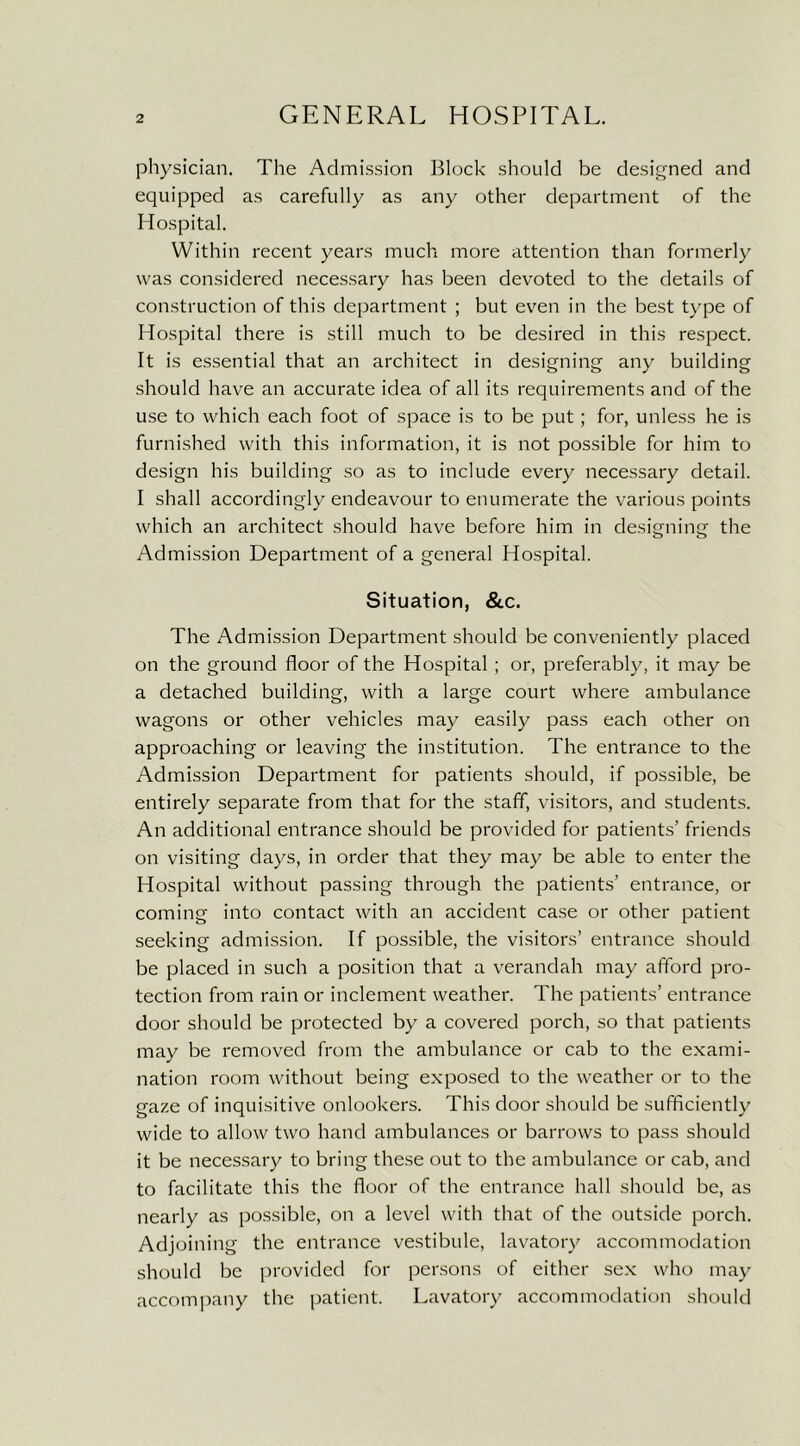 physician. The Admission Block should be designed and equipped as carefully as any other department of the Hospital. Within recent years much more attention than formerly was considered necessary has been devoted to the details of construction of this department ; but even in the best type of Hospital there is still much to be desired in this respect. It is essential that an architect in designing any building should have an accurate idea of all its requirements and of the use to which each foot of space is to be put; for, unless he is furnished with this information, it is not possible for him to design his building so as to include every necessary detail. I shall accordingly endeavour to enumerate the various points which an architect should have before him in designing the Admission Department of a general Hospital. Situation, &c. The Admission Department should be conveniently placed on the ground floor of the Hospital ; or, preferably, it may be a detached building, with a large court where ambulance wagons or other vehicles may easily pass each other on approaching or leaving the institution. The entrance to the Admission Department for patients should, if possible, be entirely separate from that for the staff, visitors, and students. An additional entrance should be provided for patients’ friends on visiting days, in order that they may be able to enter the Hospital without passing through the patients’ entrance, or coming into contact with an accident case or other patient seeking admission. If possible, the visitors’ entrance should be placed in such a position that a verandah may afford pro- tection from rain or inclement weather. The patients’ entrance door should be protected by a covered porch, so that patients may be removed from the ambulance or cab to the exami- nation room without being exposed to the weather or to the gaze of inquisitive onlookers. This door should be sufficiently wide to allow two hand ambulances or barrows to pass should it be necessary to bring these out to the ambulance or cab, and to facilitate this the floor of the entrance hall should be, as nearly as possible, on a level with that of the outside porch. Adjoining the entrance vestibule, lavatory accommodation should be provided for persons of either sex who may accompany the patient. Lavatory accommodation should