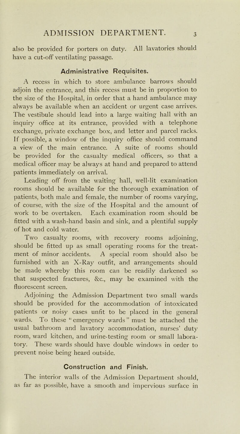 also be provided for porters on duty. All lavatories should have a cut-off ventilating passage. Administrative Requisites. A recess in which to store ambulance barrows should adjoin the entrance, and this recess must be in proportion to the size of the Hospital, in order that a hand ambulance may always be available when an accident or urgent case arrives. The vestibule should lead into a large waiting hall with an inquiry office at its entrance, provided with a telephone exchange, private exchange box, and letter and parcel racks. If possible, a window of the inquiry office should command a view of the main entrance. A suite of rooms should be provided for the casualty medical officers, so that a medical officer may be always at hand and prepared to attend patients immediately on arrival. Leading off from the waiting hall, well-lit examination rooms should be available for the thorough examination of patients, both male and female, the number of rooms varying, of course, with the size of the Hospital and the amount of work to be overtaken. Each examination room should be fitted with a wash-hand basin and sink, and a plentiful supply of hot and cold water. Two casualty rooms, with recovery rooms adjoining, should be fitted up as small operating rooms for the treat- ment of minor accidents. A special room should also be furnished with an X-Ray outfit, and arrangements should be made whereby this room can be readily darkened so that suspected fractures, &c., may be examined with the fluorescent screen. Adjoining the Admission Department two small wards should be provided for the accommodation of intoxicated patients or noisy cases unfit to be placed in the general wards. To these “emergency wards” must be attached the usual bathroom and lavatory accommodation, nurses’ duty room, ward kitchen, and urine-testing room or small labora- tory. These wards should have double windows in order to prevent noise being heard outside. Construction and Finish. The interior walls of the Admission Department should, as far as possible, have a smooth and impervious surface in