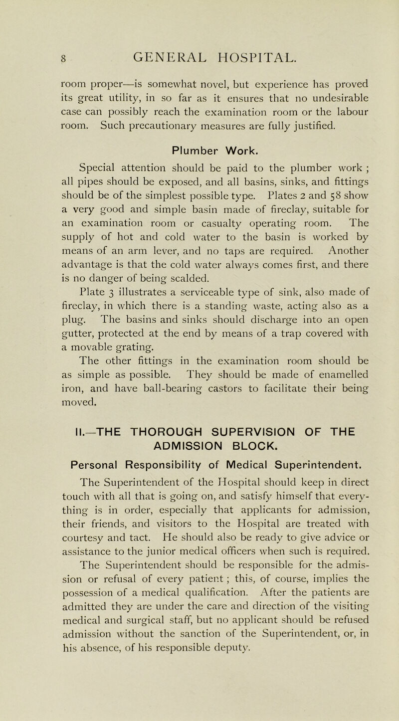 room proper—is somewhat novel, but experience has proved its great utility, in so far as it ensures that no undesirable case can possibly reach the examination room or the labour room. Such precautionary measures are fully justified. Plumber Work. Special attention should be paid to the plumber work ; all pipes should be exposed, and all basins, sinks, and fittings should be of the simplest possible type. Plates 2 and 58 show a very good and simple basin made of fireclay, suitable for an examination room or casualty operating room. The supply of hot and cold water to the basin is worked by means of an arm lever, and no taps are required. Another advantage is that the cold water always comes first, and there is no danger of being scalded. Plate 3 illustrates a serviceable type of sink, also made of fireclay, in which there is a standing waste, acting also as a plug. The basins and sinks should discharge into an open gutter, protected at the end by means of a trap covered with a movable grating. The other fittings in the examination room should be as simple as possible. They should be made of enamelled iron, and have ball-bearing castors to facilitate their being moved. II.—THE THOROUGH SUPERVISION OF THE ADMISSION BLOCK. Personal Responsibility of Medical Superintendent. The Superintendent of the Hospital should keep in direct touch with all that is going on, and satisfy himself that every- thing is in order, especially that applicants for admission, their friends, and visitors to the Hospital are treated with courtesy and tact. He should also be ready to give advice or assistance to the junior medical officers when such is required. The Superintendent should be responsible for the admis- sion or refusal of every patient; this, of course, implies the possession of a medical qualification. After the patients are admitted they are under the care and direction of the visiting medical and surgical staff, but no applicant should be refused admission without the sanction of the Superintendent, or, in his absence, of his responsible deputy.