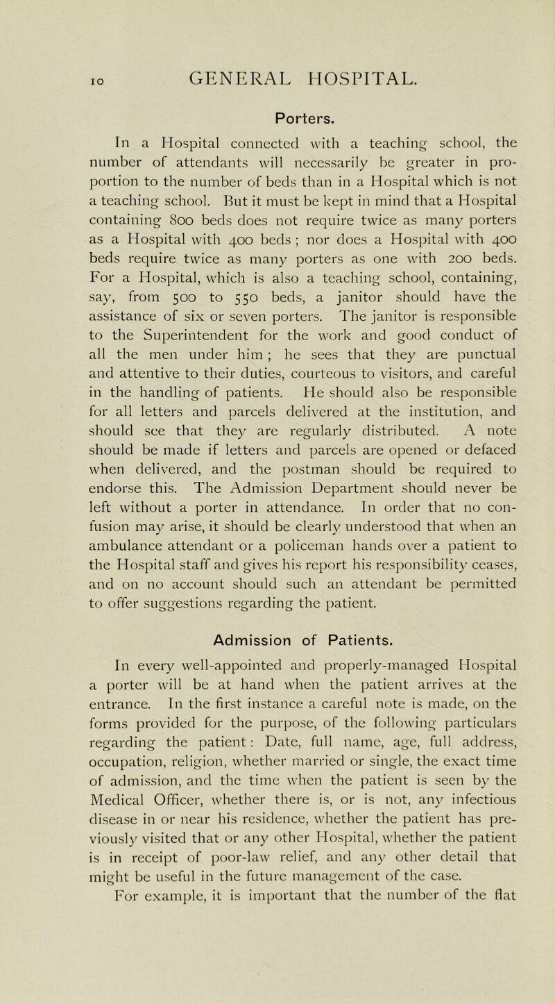 Porters. In a Hospital connected with a teaching school, the number of attendants will necessarily be greater in pro- portion to the number of beds than in a Hospital which is not a teaching school. But it must be kept in mind that a Hospital containing 800 beds does not require twice as many porters as a Hospital with 400 beds ; nor does a Hospital with 400 beds require twice as many porters as one with 200 beds. For a Hospital, which is also a teaching school, containing, say, from 500 to 550 beds, a janitor should have the assistance of six or seven porters. The janitor is responsible to the Superintendent for the work and good conduct of all the men under him ; he sees that they are punctual and attentive to their duties, courteous to visitors, and careful in the handling of patients. He should also be responsible for all letters and parcels delivered at the institution, and should see that they are regularly distributed. A note should be made if letters and parcels are opened or defaced when delivered, and the postman should be required to endorse this. The Admission Department should never be left without a porter in attendance. In order that no con- fusion may arise, it should be clearly understood that when an ambulance attendant or a policeman hands over a patient to the Hospital staff and gives his report his responsibility ceases, and on no account should such an attendant be permitted to offer suggestions regarding the patient. Admission of Patients. In every well-appointed and properly-managed Hospital a porter will be at hand when the patient arrives at the entrance. In the first instance a careful note is made, on the forms provided for the purpose, of the following particulars regarding the patient: Date, full name, age, full address, occupation, religion, whether married or single, the exact time of admission, and the time when the patient is seen by the Medical Officer, whether there is, or is not, any infectious disease in or near his residence, whether the patient has pre- viously visited that or any other Hospital, whether the patient is in receipt of poor-law relief, and any other detail that might be useful in the future management of the case. For example, it is important that the number of the flat