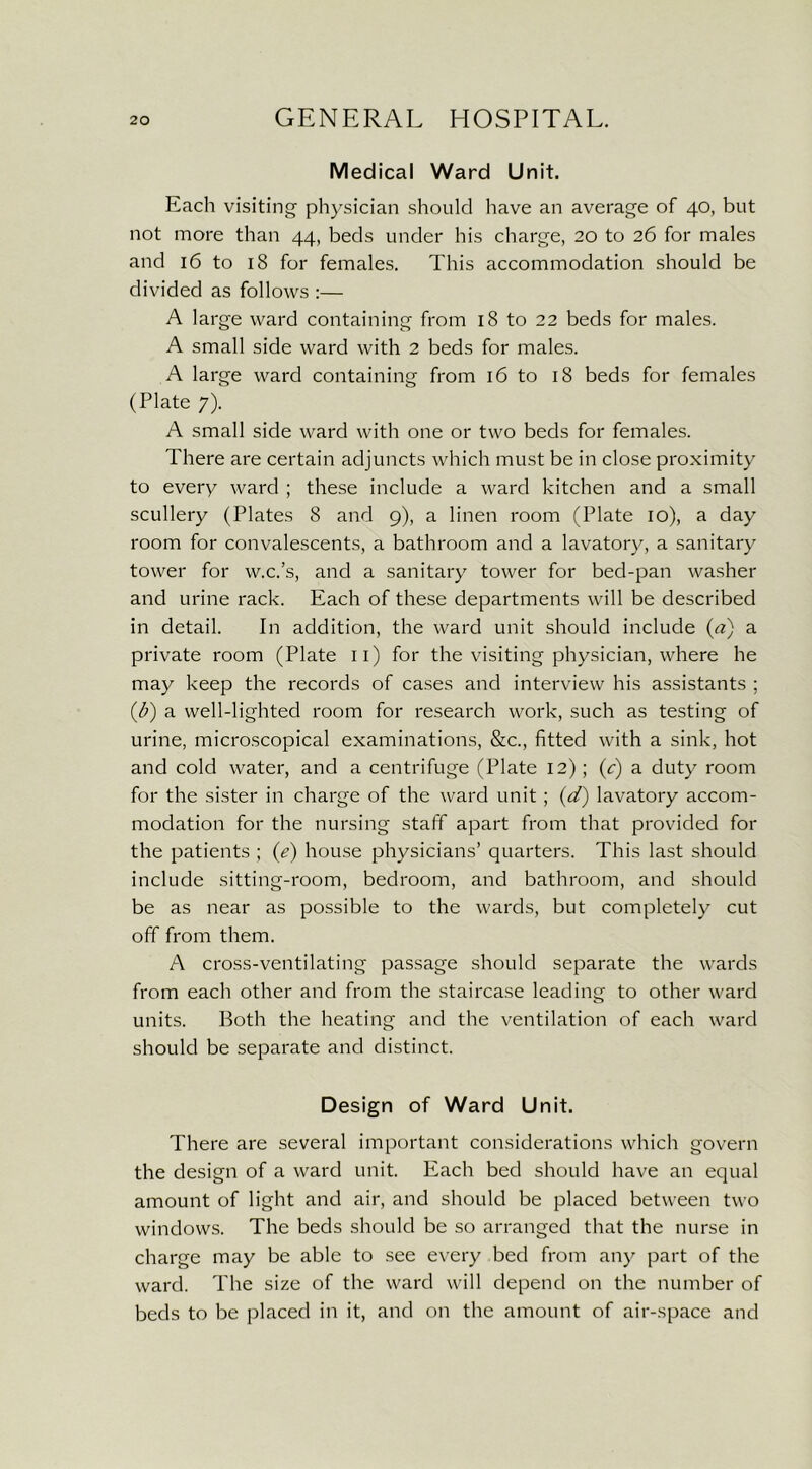 Medical Ward Unit. Each visiting physician should have an average of 40, but not more than 44, beds under his charge, 20 to 26 for males and 16 to 18 for females. This accommodation should be divided as follows :— A large ward containing from 18 to 22 beds for males. A small side ward with 2 beds for males. A large ward containing from 16 to 18 beds for females (Plate 7). A small side ward with one or two beds for females. There are certain adjuncts which must be in close proximity to every ward ; these include a ward kitchen and a small scullery (Plates 8 and 9), a linen room (Plate 10), a day room for convalescents, a bathroom and a lavatory, a sanitary tower for w.c.’s, and a sanitary tower for bed-pan washer and urine rack. Each of these departments will be described in detail. In addition, the ward unit should include (a) a private room (Plate n) for the visiting physician, where he may keep the records of cases and interview his assistants ; (])) a well-lighted room for research work, such as testing of urine, microscopical examinations, &c., fitted with a sink, hot and cold water, and a centrifuge (Plate 12); (c) a duty room for the sister in charge of the ward unit ; (d) lavatory accom- modation for the nursing staff apart from that provided for the patients ; (e) house physicians’ quarters. This last should include sitting-room, bedroom, and bathroom, and should be as near as possible to the wards, but completely cut off from them. A cross-ventilating passage should separate the wards from each other and from the staircase leading to other ward units. Both the heating and the ventilation of each ward should be separate and distinct. Design of Ward Unit. There are several important considerations which govern the design of a ward unit. Each bed should have an equal amount of light and air, and should be placed between two windows. The beds should be so arranged that the nurse in charge may be able to see every bed from any part of the ward. The size of the ward will depend on the number of beds to be placed in it, and on the amount of air-space and