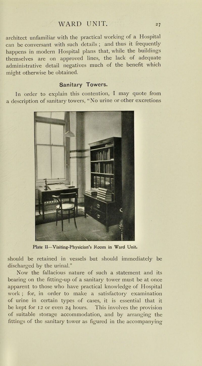 architect unfamiliar with the practical working of a Hospital can be conversant with such details ; and thus it frequently happens in modern Hospital plans that, while the buildings themselves are on approved lines, the lack of adequate administrative detail negatives much of the benefit which might otherwise be obtained. Sanitary Towers. In order to explain this contention, I may quote from a description of sanitary towers, “No urine or other excretions Plate U—Visiting-Physician's Room in Ward Unit. should be retained in vessels but should immediately be discharged by the urinal.” Now the fallacious nature of such a statement and its bearing on the fitting-up of a sanitary tower must be at once apparent to those who have practical knowledge of Hospital work ; for, in order to make a satisfactory examination of urine in certain types of cases, it is essential that it be kept for 12 or even 24 hours. This involves the provision of suitable storage accommodation, and by arranging the fittings of the sanitary tower as figured in the accompanying