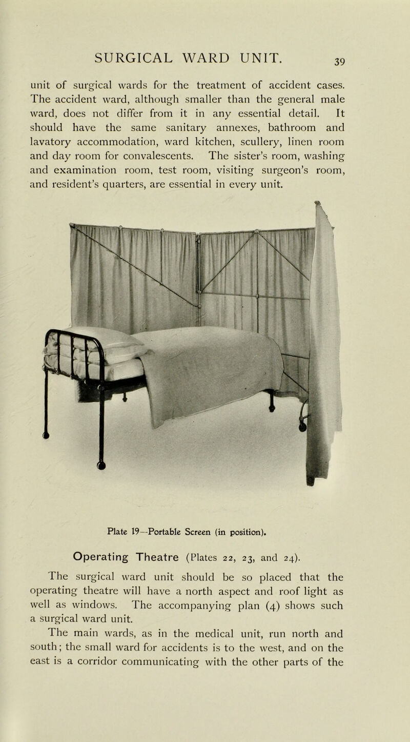 39 unit of surgical wards for the treatment of accident cases. The accident ward, although smaller than the general male ward, does not differ from it in any essential detail. It should have the same sanitary annexes, bathroom and lavatory accommodation, ward kitchen, scullery, linen room and day room for convalescents. The sister’s room, washing and examination room, test room, visiting surgeon’s room, and resident’s quarters, are essential in every unit. Plate 19—Portable Screen (in position). Operating Theatre (Plates 22, 23, and 24). The surgical ward unit should be so placed that the operating theatre will have a north aspect and roof light as well as windows. The accompanying plan (4) shows such a surgical ward unit. The main wards, as in the medical unit, run north and south; the small ward for accidents is to the west, and on the east is a corridor communicating with the other parts of the