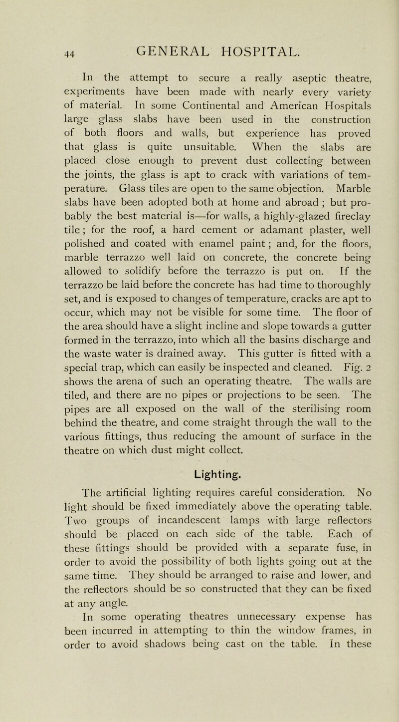 In the attempt to secure a really aseptic theatre, experiments have been made with nearly every variety of material. In some Continental and American Hospitals large glass slabs have been used in the construction of both floors and walls, but experience has proved that glass is quite unsuitable. When the slabs are placed close enough to prevent dust collecting between the joints, the glass is apt to crack with variations of tem- perature. Glass tiles are open to the same objection. Marble slabs have been adopted both at home and abroad ; but pro- bably the best material is—for walls, a highly-glazed fireclay tile ; for the roof, a hard cement or adamant plaster, well polished and coated with enamel paint; and, for the floors, marble terrazzo well laid on concrete, the concrete being allowed to solidify before the terrazzo is put on. If the terrazzo be laid before the concrete has had time to thoroughly set, and is exposed to changes of temperature, cracks are apt to occur, which may not be visible for some time. The floor of the area should have a slight incline and slope towards a gutter formed in the terrazzo, into which all the basins discharge and the waste water is drained away. This gutter is fitted with a special trap, which can easily be inspected and cleaned. Fig. 2 shows the arena of such an operating theatre. The walls are tiled, and there are no pipes or projections to be seen. The pipes are all exposed on the wall of the sterilising room behind the theatre, and come straight through the wall to the various fittings, thus reducing the amount of surface in the theatre on which dust might collect. Lighting. The artificial lighting requires careful consideration. No light should be fixed immediately above the operating table. Two groups of incandescent lamps with large reflectors should be placed on each side of the table. Each of these fittings should be provided with a separate fuse, in order to avoid the possibility of both lights going out at the same time. They should be arranged to raise and lower, and the reflectors should be so constructed that they can be fixed at any angle. In some operating theatres unnecessary expense has been incurred in attempting to thin the window frames, in order to avoid shadows being cast on the table. In these