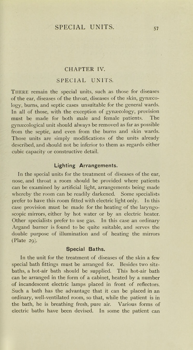 CHAPTER IV. SPECIAL UNITS. There remain the special units, such as those for diseases of the ear, diseases of the throat, diseases of the skin, gynaeco- logy, burns, and septic cases unsuitable for the general wards. In all of those, with the exception of gynaecology, provision must be made for both male and female patients. The gynecological unit should always be removed as far as possible from the septic, and even from the burns and skin wards. Those units are simply modifications of the units already described, and should not be inferior to them as regards either cubic capacity or constructive detail. Lighting Arrangements. In the special units for the treatment of diseases of the ear, nose, and throat a room should be provided where patients can be examined by artificial light, arrangements being made whereby the room can be readily darkened. Some specialists prefer to have this room fitted with electric light only. In this case provision must be made for the heating of the laryngo- scopic mirrors, either by hot water or by an electric heater. Other specialists prefer to use gas. In this case an ordinary Argand burner is found to be quite suitable, and serves the double purpose of illumination and of heating the mirrors (Plate 29). Special Baths. In the unit for the treatment of diseases of the skin a few special bath fittings must be arranged for. Besides two sitz- baths, a hot-air bath should be supplied. This hot-air bath can be arranged in the form of a cabinet, heated by a number of incandescent electric lamps placed in front of reflectors. Such a bath has the advantage that it can be placed in an ordinary, well-ventilated room, so that, while the patient is in the bath, he is breathing fresh, pure air. Various forms of electric baths have been devised. In some the patient can