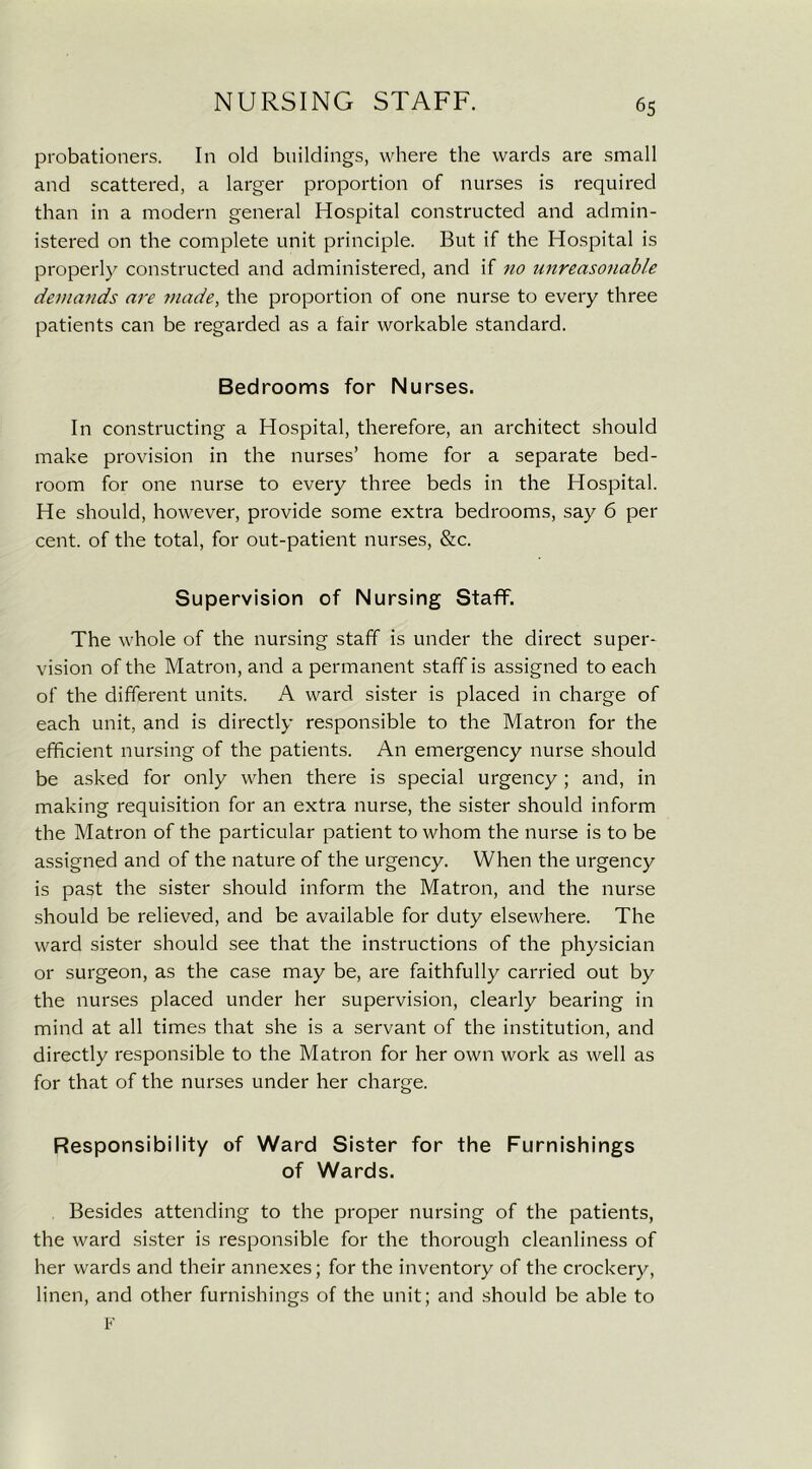 probationers. In old buildings, where the wards are small and scattered, a larger proportion of nurses is required than in a modern general Hospital constructed and admin- istered on the complete unit principle. But if the Hospital is properly constructed and administered, and if no unreasonable demands are made, the proportion of one nurse to every three patients can be regarded as a fair workable standard. Bedrooms for Nurses. In constructing a Hospital, therefore, an architect should make provision in the nurses’ home for a separate bed- room for one nurse to every three beds in the Hospital. He should, however, provide some extra bedrooms, say 6 per cent, of the total, for out-patient nurses, &c. Supervision of Nursing Staff. The whole of the nursing staff is under the direct super- vision of the Matron, and a permanent staff is assigned to each of the different units. A ward sister is placed in charge of each unit, and is directly responsible to the Matron for the efficient nursing of the patients. An emergency nurse should be asked for only when there is special urgency ; and, in making requisition for an extra nurse, the sister should inform the Matron of the particular patient to whom the nurse is to be assigned and of the nature of the urgency. When the urgency is past the sister should inform the Matron, and the nurse should be relieved, and be available for duty elsewhere. The ward sister should see that the instructions of the physician or surgeon, as the case may be, are faithfully carried out by the nurses placed under her supervision, clearly bearing in mind at all times that she is a servant of the institution, and directly responsible to the Matron for her own work as well as for that of the nurses under her charge. Responsibility of Ward Sister for the Furnishings of Wards. Besides attending to the proper nursing of the patients, the ward sister is responsible for the thorough cleanliness of her wards and their annexes; for the inventory of the crockery, linen, and other furnishings of the unit; and should be able to F