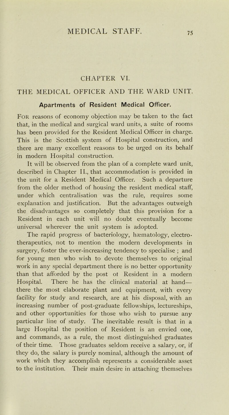 CHAPTER VI. THE MEDICAL OFFICER AND THE WARD UNIT. Apartments of Resident Medical Officer. For reasons of economy objection may be taken to the fact that, in the medical and surgical ward units, a suite of rooms has been provided for the Resident Medical Officer in charge. This is the Scottish system of Hospital construction, and there are many excellent reasons to be urged on its behalf in modern Hospital construction. It will be observed from the plan of a complete ward unit, described in Chapter II., that accommodation is provided in the unit for a Resident Medical Officer. Such a departure from the older method of housing the resident medical staff, under which centralisation was the rule, requires some explanation and justification. But the advantages outweigh the disadvantages so completely that this provision for a Resident in each unit will no doubt eventually become universal wherever the unit system is adopted. The rapid progress of bacteriology, haematology, electro- therapeutics, not to mention the modern developments in surgery, foster the ever-increasing tendency to specialise ; and for young men who wish to devote themselves to original work in any special department there is no better opportunity than that afforded by the post ot Resident in a modern Hospital. There he has the clinical material at hand— there the most elaborate plant and equipment, with every facility for study and research, are at his disposal, with an increasing number of post-graduate fellowships, lectureships, and other opportunities for those who wish to pursue any particular line of study. The inevitable result is that in a large Hospital the position of Resident is an envied one, and commands, as a rule, the most distinguished graduates of their time. Those graduates seldom receive a salary, or, if they do, the salary is purely nominal, although the amount of work which they accomplish represents a considerable asset to the institution. Their main desire in attaching themselves