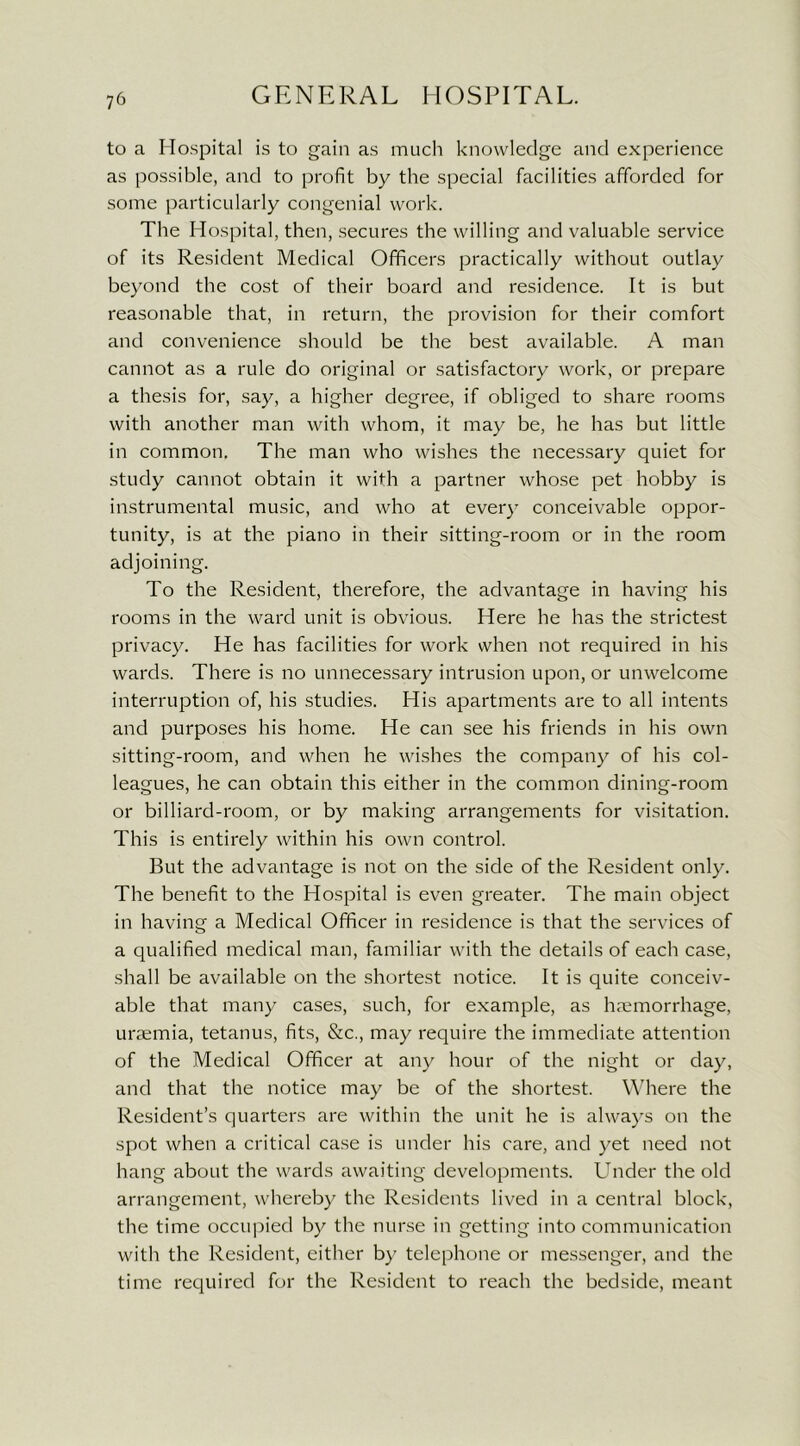 to a Hospital is to gain as much knowledge and experience as possible, and to profit by the special facilities afforded for some particularly congenial work. The Hospital, then, secures the willing and valuable service of its Resident Medical Officers practically without outlay beyond the cost of their board and residence. It is but reasonable that, in return, the provision for their comfort and convenience should be the best available. A man cannot as a rule do original or satisfactory work, or prepare a thesis for, say, a higher degree, if obliged to share rooms with another man with whom, it may be, he has but little in common. The man who wishes the necessary quiet for study cannot obtain it with a partner whose pet hobby is instrumental music, and who at every conceivable oppor- tunity, is at the piano in their sitting-room or in the room adjoining. To the Resident, therefore, the advantage in having his rooms in the ward unit is obvious. Here he has the strictest privacy. He has facilities for work when not required in his wards. There is no unnecessary intrusion upon, or unwelcome interruption of, his studies. His apartments are to all intents and purposes his home. He can see his friends in his own sitting-room, and when he wishes the company of his col- leagues, he can obtain this either in the common dining-room or billiard-room, or by making arrangements for visitation. This is entirely within his own control. But the advantage is not on the side of the Resident only. The benefit to the Hospital is even greater. The main object in having a Medical Officer in residence is that the services of a qualified medical man, familiar with the details of each case, shall be available on the shortest notice. It is quite conceiv- able that many cases, such, for example, as haemorrhage, uraemia, tetanus, fits, &c., may require the immediate attention of the Medical Officer at any hour of the night or day, and that the notice may be of the shortest. Where the Resident’s quarters are within the unit he is always on the spot when a critical case is under his care, and yet need not hang about the wards awaiting developments. Under the old arrangement, whereby the Residents lived in a central block, the time occupied by the nurse in getting into communication with the Resident, either by telephone or messenger, and the time required for the Resident to reach the bedside, meant