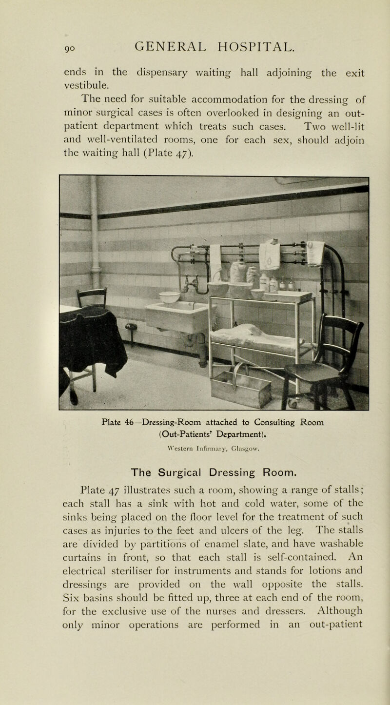 go ends in the dispensary waiting hall adjoining the exit vestibule. The need for suitable accommodation for the dressing- of minor surgical cases is often overlooked in designing an out- patient department which treats such cases. Two well-lit and well-ventilated rooms, one for each sex, should adjoin the waiting hall (Plate 47). Plate 46 —Dressing-Room attached to Consulting Room (Out-Patients' Department). Western Infirmary, Glasgow. The Surgical Dressing Room. Plate 47 illustrates such a room, showing a range of stalls; each stall has a sink with hot and cold water, some of the sinks being placed on the floor level for the treatment of such cases as injuries to the feet and ulcers of the leg. The stalls are divided by partitions of enamel slate, and have washable curtains in front, so that each stall is self-contained. An electrical steriliser for instruments and stands for lotions and dressings are provided on the wall opposite the stalls. Six basins should be fitted up, three at each end of the room, for the exclusive use of the nurses and dressers. Although only minor operations are performed in an out-patient