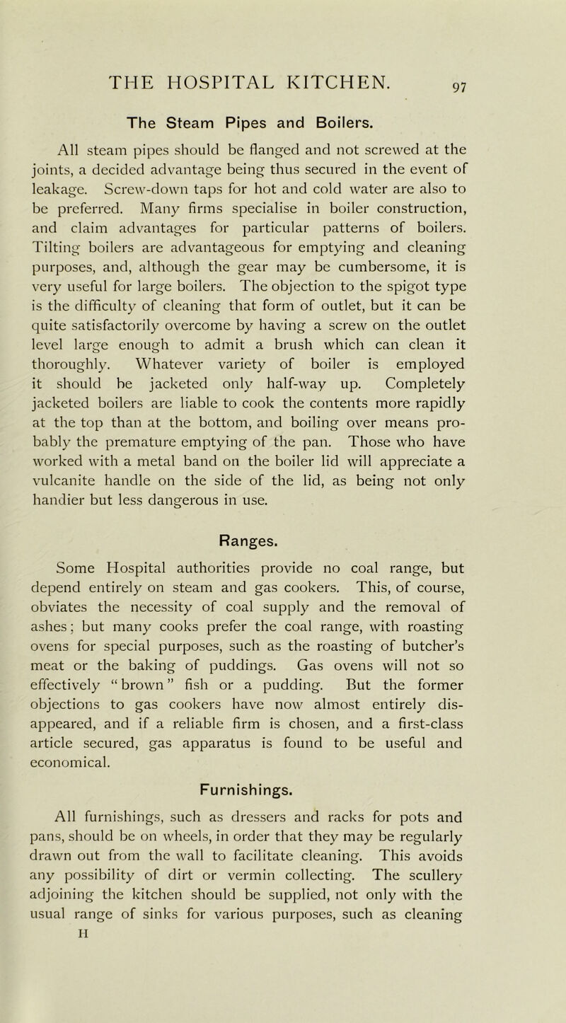97 The Steam Pipes and Boilers. All steam pipes should be flanged and not screwed at the joints, a decided advantage being thus secured in the event of leakage. Screw-down taps for hot and cold water are also to be preferred. Many firms specialise in boiler construction, and claim advantages for particular patterns of boilers. Tilting boilers are advantageous for emptying and cleaning purposes, and, although the gear may be cumbersome, it is very useful for large boilers. The objection to the spigot type is the difficulty of cleaning that form of outlet, but it can be quite satisfactorily overcome by having a screw on the outlet level large enough to admit a brush which can clean it thoroughly. Whatever variety of boiler is employed it should be jacketed only half-way up. Completely jacketed boilers are liable to cook the contents more rapidly at the top than at the bottom, and boiling over means pro- bably the premature emptying of the pan. Those who have worked with a metal band on the boiler lid will appreciate a vulcanite handle on the side of the lid, as being not only handier but less dangerous in use. Ranges. Some Hospital authorities provide no coal range, but depend entirely on steam and gas cookers. This, of course, obviates the necessity of coal supply and the removal of ashes; but many cooks prefer the coal range, with roasting ovens for special purposes, such as the roasting of butcher’s meat or the baking of puddings. Gas ovens will not so effectively “ brown ” fish or a pudding. But the former objections to gas cookers have now almost entirely dis- appeared, and if a reliable firm is chosen, and a first-class article secured, gas apparatus is found to be useful and economical. Furnishings. All furnishings, such as dressers and racks for pots and pans, should be on wheels, in order that they may be regularly drawn out from the wall to facilitate cleaning. This avoids any possibility of dirt or vermin collecting. The scullery adjoining the kitchen should be supplied, not only with the usual range of sinks for various purposes, such as cleaning
