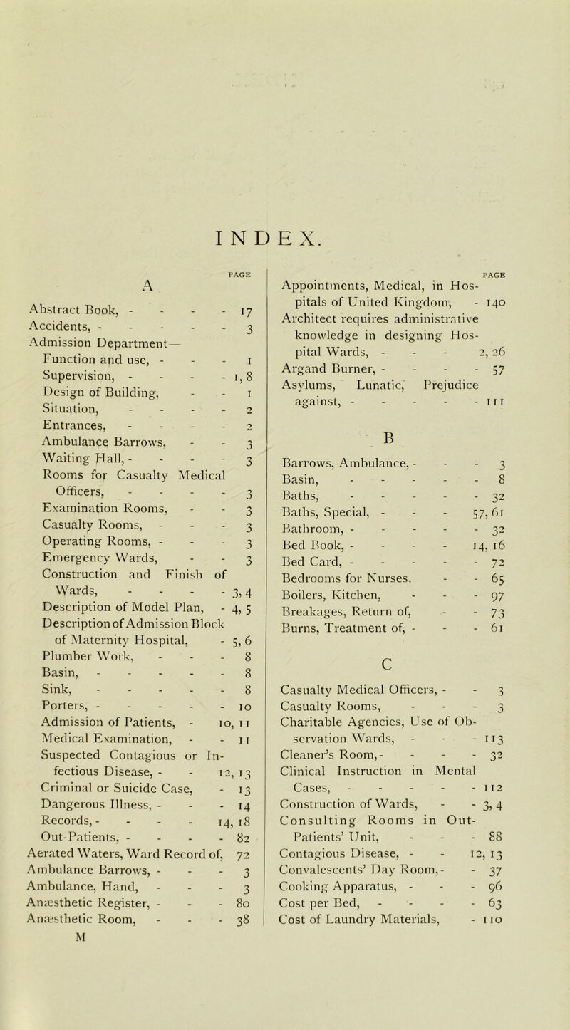 INDEX. PAGE A Abstract Book, - - - - 17 Accidents, ----- 3 Admission Department— Function and use, - - - 1 Supervision, - - - -1,8 Design of Building, - - 1 Situation, 2 Entrances, - - - - 2 Ambulance Barrows, - - 3 Waiting Hall, 3 Rooms for Casualty Medical Officers, - Examination Rooms, Casualty Rooms, - Operating Rooms, - Emergency Wards, Construction and Finish of Wards, - - - -3,4 Description of Model Plan, - 4, 5 Description of Admission Block of Maternity Hospital, - 5,6 Plumber Work, - - - 8 Basin, ----- 8 Sink, 8 Porters, - - - - - 10 Admission of Patients, - 10, 11 Medical Examination, - - 11 Suspected Contagious or In- fectious Disease, - - 12, 13 Criminal or Suicide Case, - [3 Dangerous Illness, - - - 14 Records,- - - - 14,18 Out-Patients, - - - - 82 Aerated Waters, Ward Record of, 72 Ambulance Barrows, 3 Ambulance, Hand, 3 Amesthetic Register, - - - 80 Anaesthetic Room, - - - 38 M Appointments, Medical, in Hos- PAGE pitals of United Kingdom J 140 Architect requires administrative knowledge in designing Hos- pital Wards, - 2, 26 Argand Burner, - - 57 Asylums, Lunatic, Prejudice against, - - - - 11 r B Barrows, Ambulance, - - n J Basin, - - 8 Baths, - 32 Baths, Special, - 57, 61 Bathroom, - - - - - 32 Bed Book, - - - - 14, 16 Bed Card, - ■ - - 72 Bedrooms for Nurses, - 65 Boilers, Kitchen, - 97 Breakages, Return of, -- 73 Burns, Treatment of, - - 61 c Casualty Medical Officers, - - 3 Casualty Rooms, - 3 Charitable Agencies, Use of Ob- servation Wards, - 113 Cleaner’s Room,- - 32 Clinical Instruction in Mental Cases, - - - - - 112 Construction of Wards, - 3,4 Consulting Rooms in ' Out- Patients’ Unit, - £8 Contagious Disease, - - 12, 13 Convalescents’ Day Room,- - 37 Cooking Apparatus, - - - 96 Cost per Bed, - - - 63 Cost of Laundry Materials, - no
