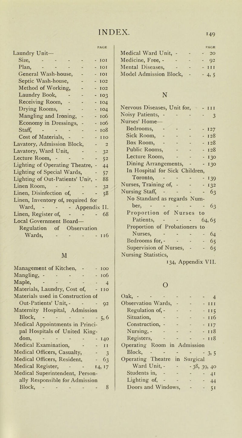 149 Laundry Unit— Size, ----- Plan, General Wash-house, Septic Wash-house, Method of Working, Laundry Book, - - - Receiving Room, - Drying Rooms, Mangling and Ironing, - Economy in Dressings, - Staff, Cost of Materials, - Lavatory, Admission Block, Lavatory, Ward Unit, Lecture Room, - Lighting of Operating Theatre, - Lighting of Special Wards, Lighting of Out-Patients’ Unh, - Linen Room, - Linen, Disinfection of, Linen, Inventory of, required for Ward, - - - Appendix II. Linen, Register of, - - 68 Local Government Board— Regulation of Observation Wards, - - - - 116 101 101 101 102 102 103 104 104 106 106 108 110 52 44 57 88 32 58 M Management of Kitchen, - - 100 Mangling, - - - - - 106 Maple, 4 Materials, Laundry, Cost of, - no Materials used in Construction of Out-Patients’Unit, - - - 92 Maternity Hospital, Admission Block, 5, 6 Medical Appointments in Princi- pal Hospitals of United King- dom, ----- 140 Medical Examination, - - 11 Medical Officers, Casualty, - 3 Medical Officers, Resident, - 63 Medical Register, - - 14, 17 Medical Superintendent, Person- ally Responsible for Admission Block, 8 PAGE Medical Ward Unit, - - - 20 Medicine, Free, - - - - 92 Mental Diseases, - - - m Model Admission Block, - - 4, 5 N Nervous Diseases, Unit for, - 111 Noisy Patients, - - - - 3 Nurses’ Home— Bedrooms, - - - - 127 Sick Room, - - - - 128 Box Room, - - - - 128 Public Rooms, - - - 128 Lecture Room, - - - 130 Dining Arrangements, - - 130 In Hospital for Sick Children, Toronto, - - - - 139 Nurses, Training of, - - - 132 Nursing Staff, - - - - 63 No Standard as regards Num- ber, 63 Proportion of Nurses to Patients, - - - 64,65 Proportion of Probationers to Nurses, - - - - 64 Bedrooms for, - - - - 65 Supervision of Nurses, - - 65 Nursing Statistics, 134, Appendix VII. o Oak, ------ 4 Observation Wards, - - - 111 Regulation of, - - - - 115 Situation, - - - - 116 Construction, - - - - 117 Nursing, 118 Registers, - - - - 118 Operating Room in Admission Block, 3, 5 Operating Theatre in Surgical Ward Unit, - - - 38, 39, 40 Students in, - - - 41 Lighting of, - - - - 44 Doors and Windows, - - 51