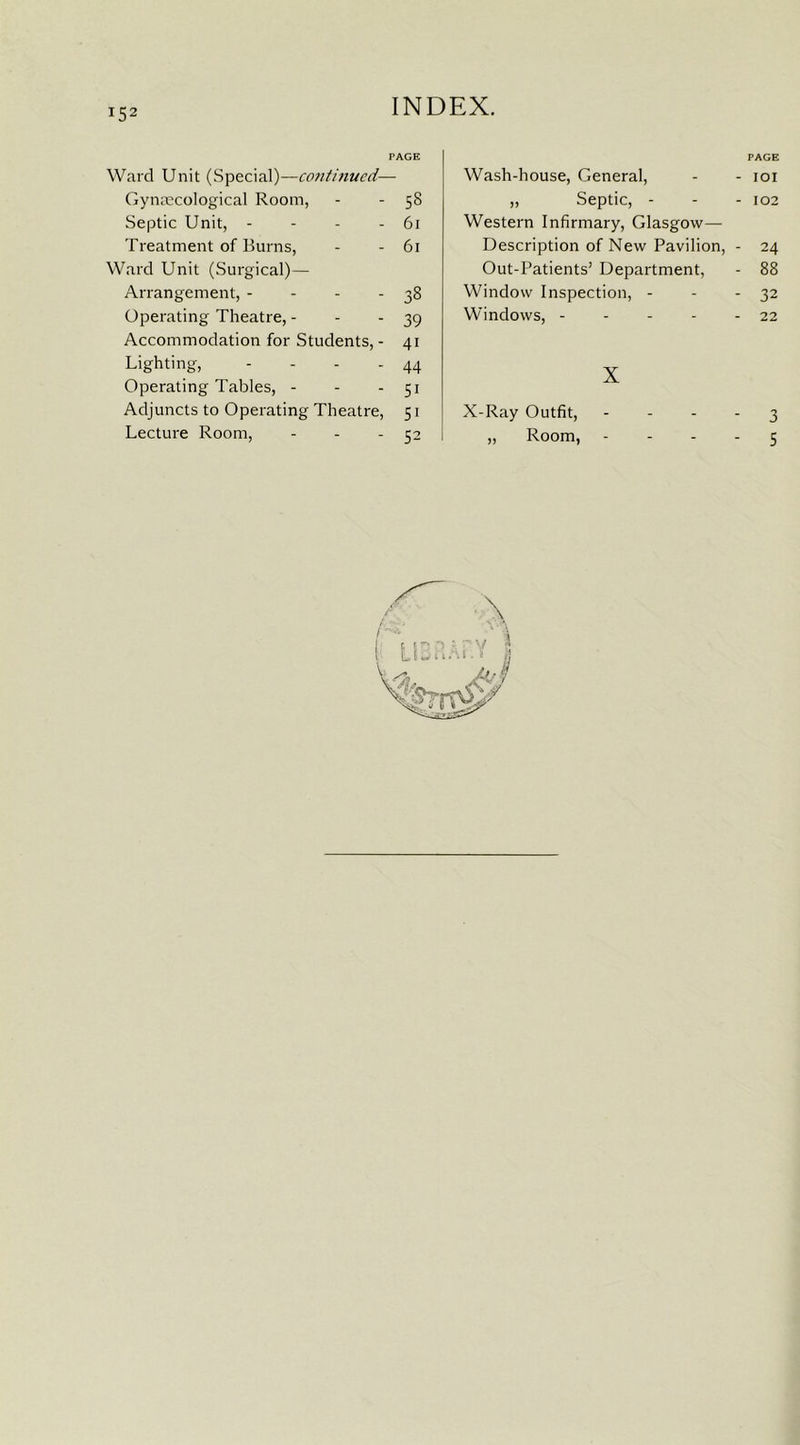 !52 PAGE Ward Unit (Special)—continued-— Gynaecological Room, - - 58 Septic Unit, - - - - 61 Treatment of Burns, - - 61 Ward Unit (Surgical)— Arrangement, - - - - 38 Operating Theatre, - - - 39 Accommodation for Students,- 41 Lighting, - - - - 44 Operating Tables, - - - 51 Adjuncts to Operating Theatre, 51 Lecture Room, - - 52 PAGE Wash-house, General, - - 101 „ Septic, - - - 102 Western Infirmary, Glasgow— Description of New Pavilion, - 24 Out-Patients’ Department, - 88 Window Inspection, - - - 32 Windows, - - - - - 22 X X-Ray Outfit, 3 „ Room, - - - 5