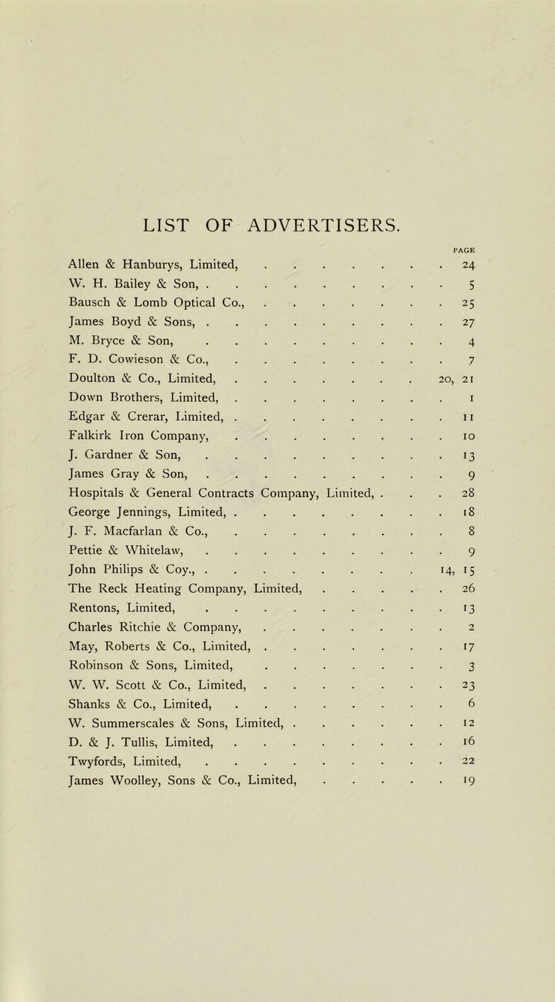 LIST OF ADVERTISERS. PAGE Allen & Hanburys, Limited, 24 W. H. Bailey & Son, 5 Bausch Sc Lomb Optical Co., 25 James Boyd Sc Sons, 27 M. Bryce Sc Son, 4 F. D. Cowieson Sc Co., 7 Doulton & Co., Limited, 20, 21 Down Brothers, Limited, 1 Edgar & Crerar, Limited, 11 Falkirk Iron Company, 10 J. Gardner Sc Son, 13 James Gray & Son, 9 Hospitals & General Contracts Company, Limited, ... 28 George Jennings, Limited, [8 J. F. Macfarlan & Co., 8 Pettie & Whitelaw, 9 John Philips Sc Coy., . . . . . . . . 14, 15 The Reck Heating Company, Limited, 26 Rentons, Limited, . . . . . . . . 13 Charles Ritchie & Company, 2 May, Roberts Sc Co., Limited, . . . . . . .17 Robinson Sc Sons, Limited, ....... 3 W. W. Scott & Co., Limited, 23 Shanks Sc Co., Limited, 6 W. Summerscales & Sons, Limited, 12 D. Sc J. Tullis, Limited, 16 Twyfords, Limited, 22 James Woolley, Sons Sc Co., Limited, 19