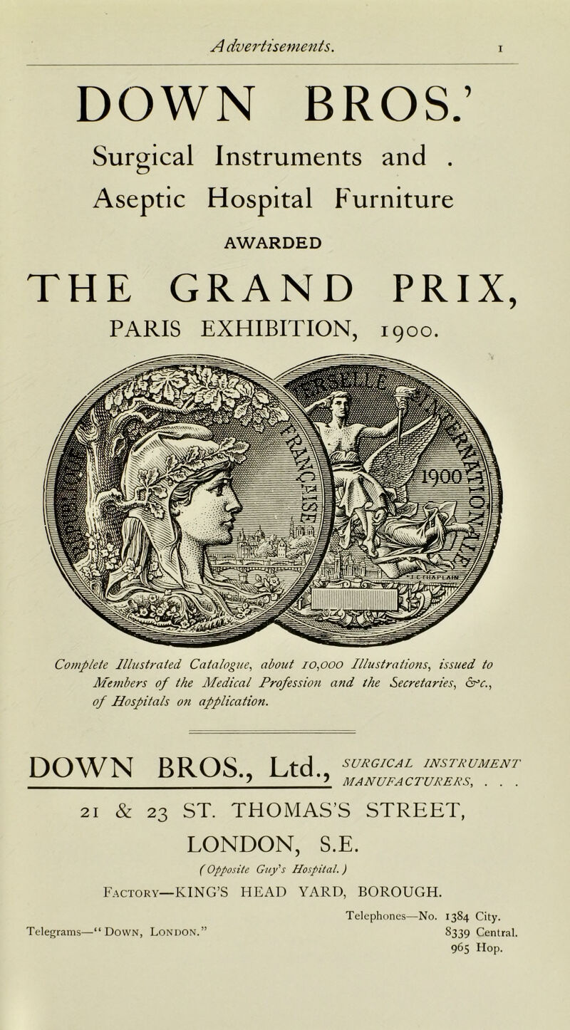 i DOWN BROS.’ Surgical Instruments and . Aseptic Hospital Furniture AWARDED THE GRAND PRIX, PARIS EXHIBITION, 1900. Complete Illustrated. Catalogue, about 10,000 Illustrations, issued to Members of the Medical Profession and the Secretaries, &r’c., of Hospitals oti application. DOWN BROS., Ltd., SURGICAL INSTRUMENT MANUFACTURERS, . . . 21 & 23 ST. THOMAS’S STREET, LONDON, S.E. (Opposite Guy's Hospital. ) Factory—KING’S HEAD YARD, BOROUGH. Telephones—No. 13S4 City. S339 Central. 965 Hop. Telegrams—“Down, London.”