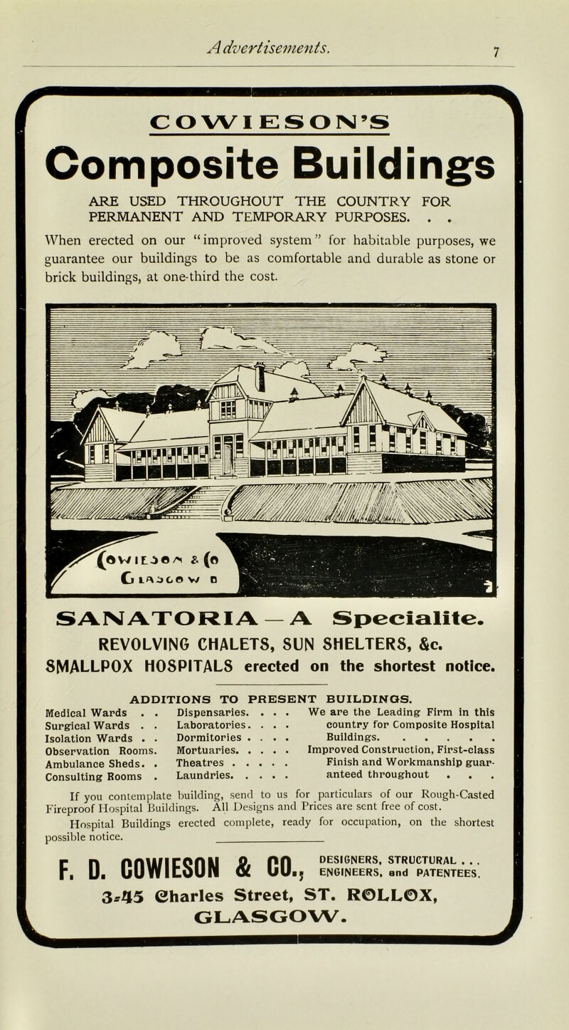 —\ CO WI ESPN’S Composite Buildings ARE USED THROUGHOUT THE COUNTRY FOR PERMANENT AND TEMPORARY PURPOSES. . . When erected on our “improved system” for habitable purposes, we guarantee our buildings to be as comfortable and durable as stone or brick buildings, at one-third the cost. SANATORIA — A Speciality. REVOLVING CHALETS, SUN SHELTERS, &c. SMALLPOX HOSPITALS erected on the shortest notice. ADDITIONS TO PRESENT BUILDINGS. Medical Wards . Surgical Wards . Isolation Wards . Observation Rooms Ambulance Sheds. Consulting Rooms Dispensaries. Laboratories. Dormitories . Mortuaries. . Theatres . . Laundries. . We are the Leading Firm in this country for Composite Hospital Buildings Improved Construction, First-class Finish and Workmanship guar- anteed throughout If you contemplate building, send to us for particulars of our Rough-Casted Fireproof Hospital Buildings. All Designs and Prices are sent free of cost. Hospital Buildings erected complete, ready for occupation, on the shortest possible notice. Fn nniiflCCntl 9. PH designers, structural ... . Ui uUYfltOUIl <x UU.J ENGINEERS, and PATENTEES 3--45 Charles Street, ST. R0LL0X,