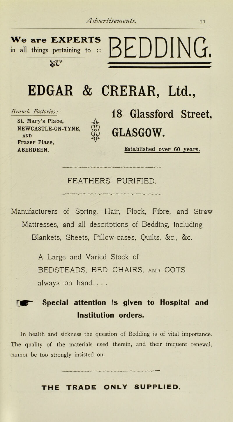 ii We are EXPERTS in all things pertaining to :: BEDDING. EDGAR & CRERAR, Ltd., Branch Factories: St. Mary’s Plaee, NEWCASTLE-GN-TYNE, AND Fraser Plaee, ABERDEEN. 18 Glassford Street, GLASGOW. Established over 60 years. FEATHERS PURIFIED. Manufacturers of Spring, Hair, Flock, Fibre, and Straw Mattresses, and all descriptions of Bedding, including Blankets, Sheets, Pillow-cases, Quilts, &c., &c. A Large and Varied Stock of BEDSTEADS, BED CHAIRS, and COTS always on hand. . . . fflp- Special attention is given to Hospital and Institution orders. In health and sickness the question of Bedding is of vital importance. The quality of the materials used therein, and their frequent renewal, cannot be too strongly insisted on. THE TRADE ONLY SUPPLIED.