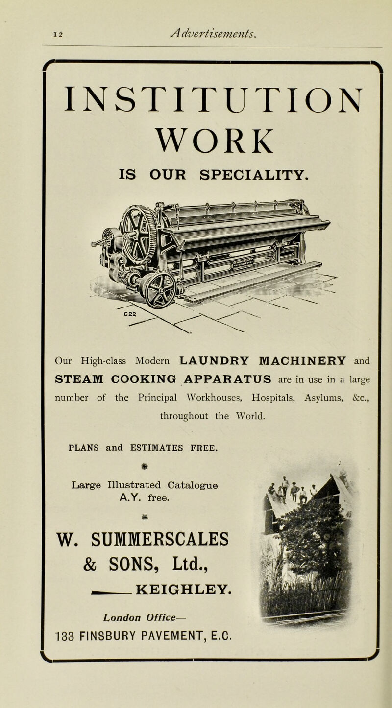 INSTITUTION WORK IS OUR SPECIALITY. Our High-class Modern LAUNDRY MACHINERY and STEAM COOKING APPARATUS are in use in a large number of the Principal Workhouses, Hospitals, Asylums, &c., throughout the World. PLANS and ESTIMATES FREE. m Large Illustrated Catalogue A.Y. free. m W. SUMMERSCALES & SONS, Ltd., KEIGHLEY. London Office— 133 FINSBURY PAVEMENT, E.C. V. J
