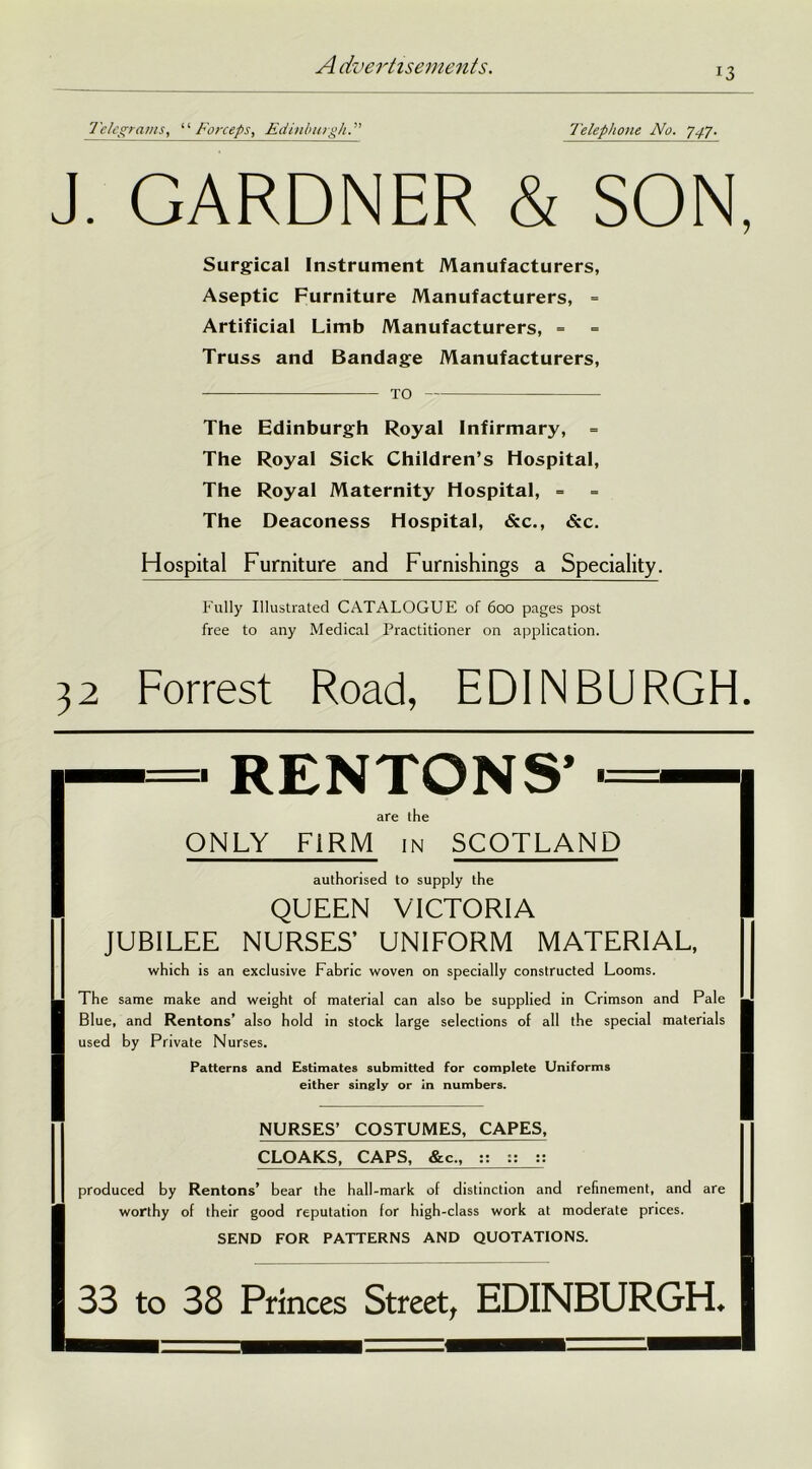 13 Telegrams, “Forceps, Edinburgh Telephone No. 7,77. J. GARDNER & SON, The Edinburgh Royal Infirmary, = The Royal Sick Children’s Hospital, The Royal Maternity Hospital, = The Deaconess Hospital, &c., <5cc. Hospital Furniture and Furnishings a Speciality. Fully Illustrated CATALOGUE of 600 pages post free to any Medical Practitioner on application. Forrest Road, EDINBURGH. ONLY FIRM in SCOTLAND QUEEN VICTORIA NURSES’ UNIFORM MATERIAL, by Private Nurses. Patterns and Estimates submitted for complete Uniforms either singly or in numbers. Surgical Instrument Manufacturers, Aseptic Furniture Manufacturers, = Artificial Limb Manufacturers, = Truss and Bandage Manufacturers, TO • RENTONS’ ■ are the authorised to supply the which is an exclusive Fabric woven on specially constructed Looms. The same make and weight of material can also be supplied in Crimson and Pale Blue, and Rentons’ also hold in stock large selections of all the special materials NURSES’ COSTUMES, CAPES, CLOAKS, CAPS, &c„ :: :: :: produced by Rentons’ bear the hall-mark of distinction and refinement, and are worthy of their good reputation for high-class work at moderate prices. SEND FOR PATTERNS AND QUOTATIONS. 33 to 38 Princes Street, EDINBURGH.