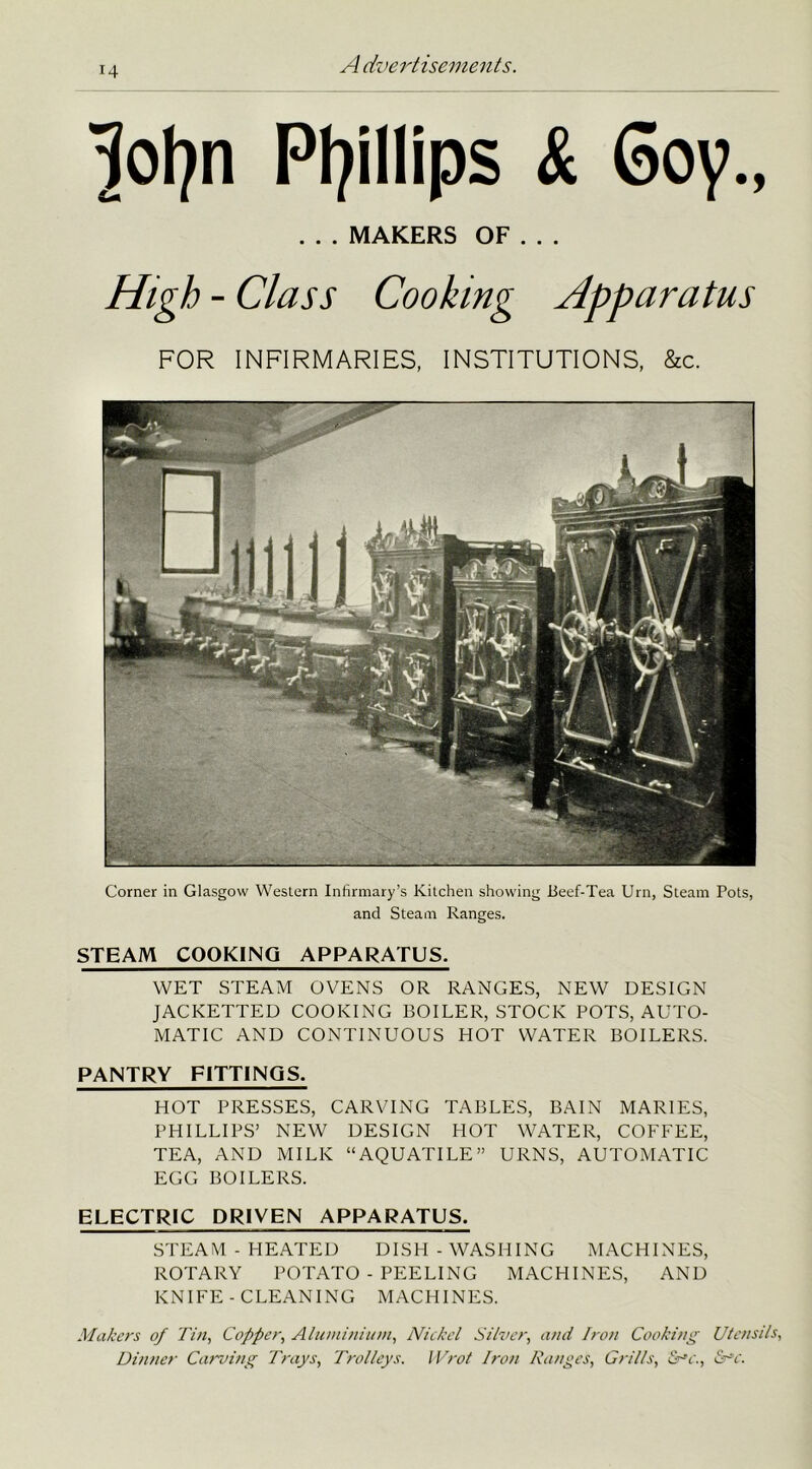 lotyn Phillips & 6oy., . . . MAKERS OF . . . High - Class Cooking Apparatus FOR INFIRMARIES, INSTITUTIONS, &c. Corner in Glasgow Western Infirmary’s Kitchen showing Beef-Tea Urn, Steam Pots, and Steam Ranges. STEAM COOKING APPARATUS. WET STEAM OVENS OR RANGES, NEW DESIGN JACKETTED COOKING BOILER, STOCK POTS, AUTO- MATIC AND CONTINUOUS HOT WATER BOILERS. PANTRY FITTINGS. HOT PRESSES, CARVING TABLES, BAIN MARIES, PHILLIPS’ NEW DESIGN HOT WATER, COFFEE, TEA, AND MILK “AQUATILE” URNS, AUTOMATIC EGG BOILERS. ELECTRIC DRIVEN APPARATUS. STEAM - HEATED DISH -WASHING MACHINES, ROTARY POTATO - PEELING MACHINES, AND KNIFE - CLEANING MACHINES. Makers of Tin, Copper, Aluminium, Nickel Silver, and Iron Cooking Utensils, Dinner Carving Trays, Trolleys. IVrot Iron Ranges, Grills, &~'c., &*c.