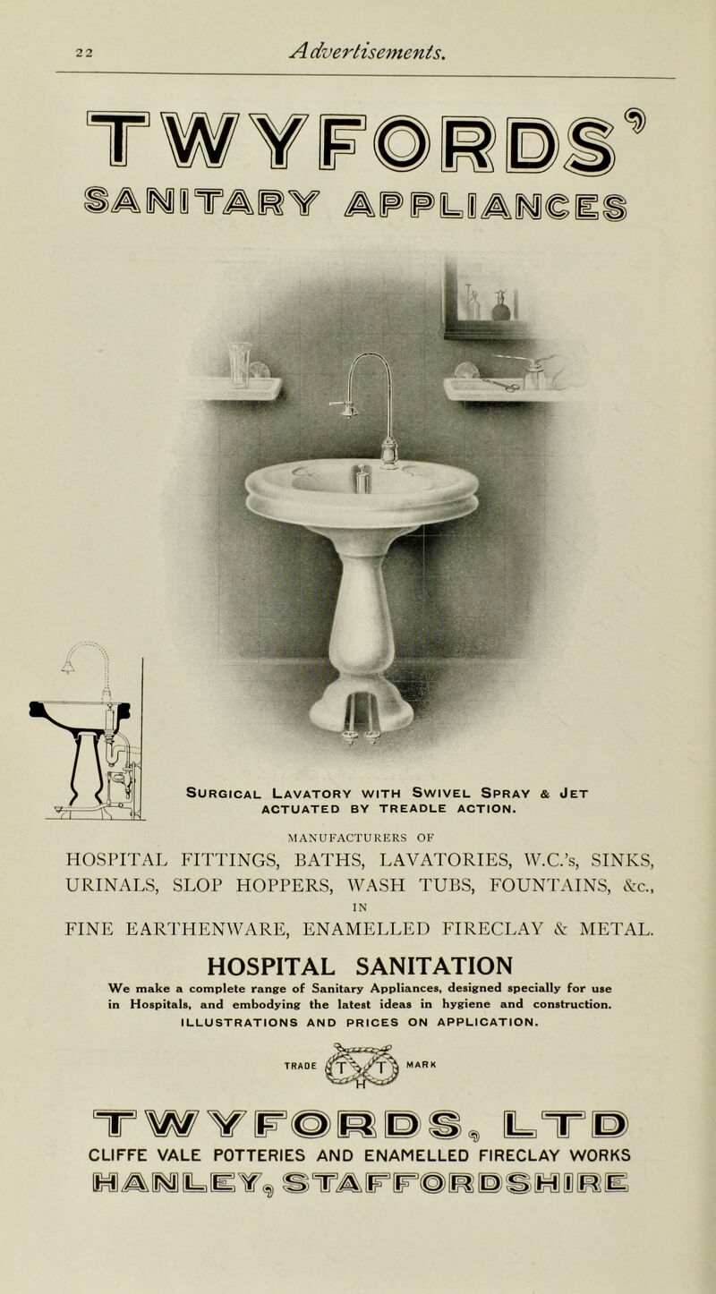Surgical Lavatory with Swivel Spray & Jet ACTUATED BY TREADLE ACTION. MANUFACTURERS OF HOSPITAL FITTINGS, BATHS, LAVATORIES, W.C.’s, SINKS, URINALS, SLOP HOPPERS, WASH TUBS, FOUNTAINS, &c„ IN FINE EARTHENWARE, ENAMELLED FIRECLAY & METAL. HOSPITAL SANITATION We make a complete range of Sanitary Appliances, designed specially for use in Hospitals, and embodying the latest ideas in hygiene and construction. ILLUSTRATIONS AND PRICES ON APPLICATION. CLIFFE VALE POTTERIES AND ENAMELLED FIRECLAY WORKS W^MlLJETf, STAFFOWDSHIIBK