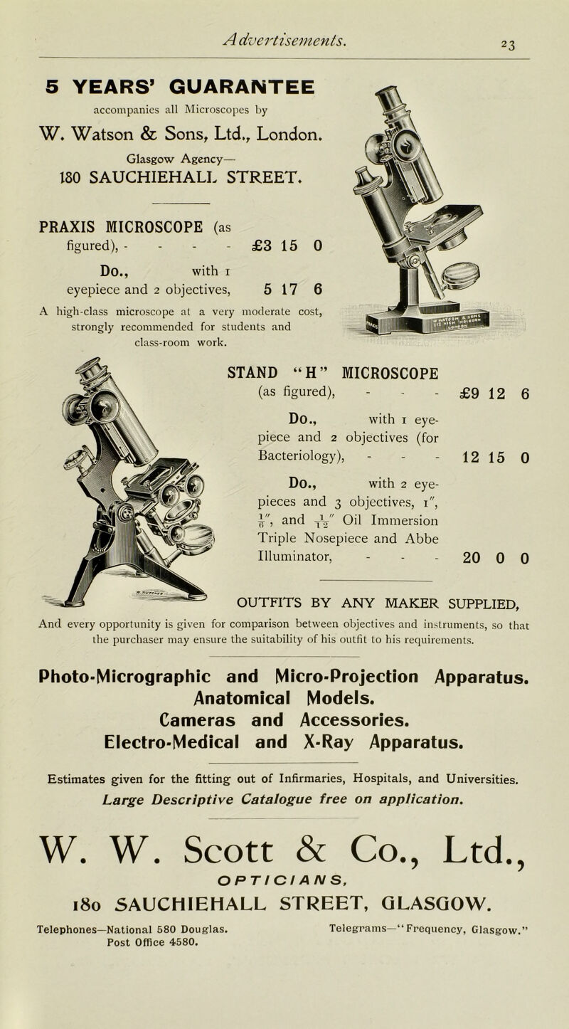 23 5 YEARS’ GUARANTEE accompanies all Microscopes by W. Watson & Sons, Ltd., London. Glasgow Agency— 180 SAUCHIEHALL STREET. PRAXIS MICROSCOPE (as figured), - - - -£3 15 0 Do., with i eyepiece and 2 objectives, 5 17 6 A high-class microscope at a very moderate cost, strongly recommended for students and class-room work. STAND “H” MICROSCOPE (as figured), - - - £9 12 6 Do., with 1 eye- piece and 2 objectives (for Bacteriology), - - - 12 15 0 Do., with 2 eye- pieces and 3 objectives, 1, Y, and TV' Oil Immersion Triple Nosepiece and Abbe Illuminator, - - 20 0 0 OUTFITS BY ANY MAKER SUPPLIED, And every opportunity is given for comparison between objectives and instruments, so that the purchaser may ensure the suitability of his outfit to his requirements. Photo-Micrographic and Micro-Projection Apparatus. Anatomical Models. Cameras and Accessories. Electro-Medical and X-Ray Apparatus. Estimates given for the fitting out of Infirmaries, Hospitals, and Universities. Large Descriptive Catalogue free on application. W. W. Scott & Co., Ltd., OPTICIANS, 180 SAUCHIEHALL STREET, GLASGOW. Telephones—National 580 Douglas. Telegrams—“Frequency, Glasgow.” Post Office 4580.