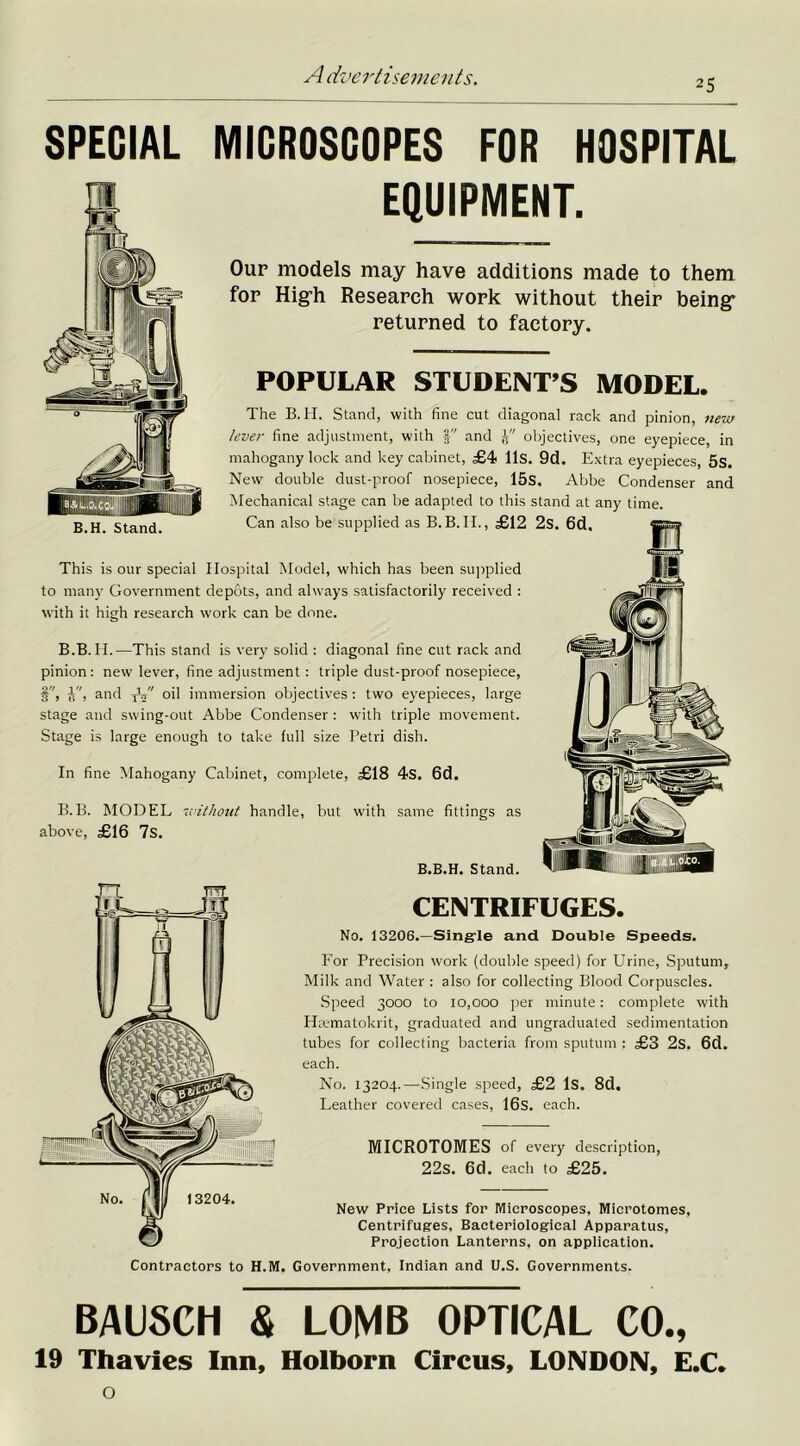 25 SPECIAL MICROSCOPES FOR HOSPITAL EQUIPMENT. BAUSCH St LOMB OPTICAL CO., 19 Thavies Inn, Holborn Circus, LONDON, E.C. o Our models may have additions made to them for Hig-h Research work without their being- returned to factory. This is our special Hospital Model, which has been supplied to many Government depots, and always satisfactorily received : with it high research work can be done. B.B. II.—This stand is very solid : diagonal fine cut rack and pinion: new lever, fine adjustment : triple dust-proof nosepiece, §, J'', and yC oil immersion objectives : two eyepieces, large stage and swing-out Abbe Condenser : with triple movement. Stage is large enough to take full size Petri dish. In fine Mahogany Cabinet, complete, £18 4s. 6d. B.B. MODEL without handle, but with same fittings as above, £16 7s. MICROTOMES of every description, 22s. 6d. each to £25. B.H. Stand. POPULAR STUDENT’S MODEL. The B.H. Stand, with fine cut diagonal rack and pinion, new lever fine adjustment, with and objectives, one eyepiece, in mahogany lock and key cabinet, £4 11s. 9d. Extra eyepieces, 5s. New double dust-proof nosepiece, 15s. Abbe Condenser and Mechanical stage can be adapted to this stand at any time. Can also be supplied as B.B.H., £12 Contractors to H.M. Government, Indian and U.S. Governments. B.B.H. Stand. CENTRIFUGES. No. 13206.—Single and Double Speeds. For Precision work (double speed) for Urine, Sputum, Milk and Water : also for collecting Blood Corpuscles. Speed 3000 to 10,000 per minute: complete with Hrematokrit, graduated and ungraduated sedimentation tubes for collecting bacteria from sputum : £3 2s. 6d. each. No. 13204.—Single speed, £2 Is. 8d. Leather covered cases, 16s. each. 13204. New Price Lists for Microscopes, Microtomes, Centrifuges, Bacteriological Apparatus, Projection Lanterns, on application.