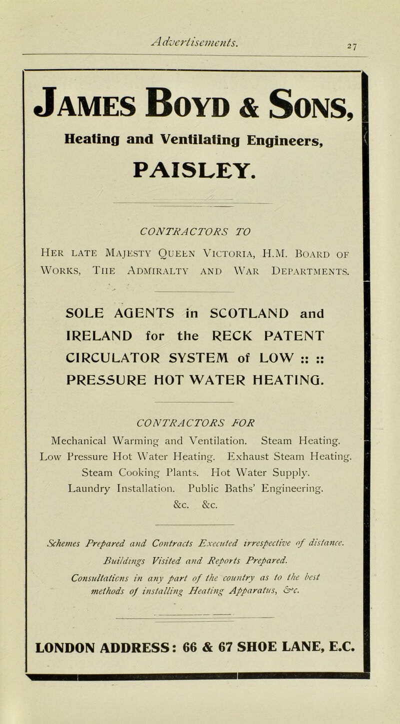 27 James Boyd & Sons, Heating and Ventilating Engineers, PAISLEY. CONTRACTORS TO Her late Majesty Queen Victoria, H.M. Board of Works, Tiie Admiralty and War Departments. SOLE AGENTS in SCOTLAND and IRELAND for the RECK PATENT CIRCULATOR SYSTEM of LOW :: :: PRESSURE HOT WATER HEATING. CONTRACTORS TOR Mechanical Warming and Ventilation. Steam Heating. Low Pressure Hot Water Heating. Exhaust Steam Heating. Steam Cooking Plants. Hot Water Supply. Laundry Installation. Public Baths’ Engineering. &c. &c. Schemes Prepared and Contracts Executed irrespective of distance. Buildings Visited and Reports Prepared. Consultations in any part of the country as to the best methods of installing Heating Apparatus, &r*c. LONDON ADDRESS: 66 & 67 SHOE LANE, E.C.