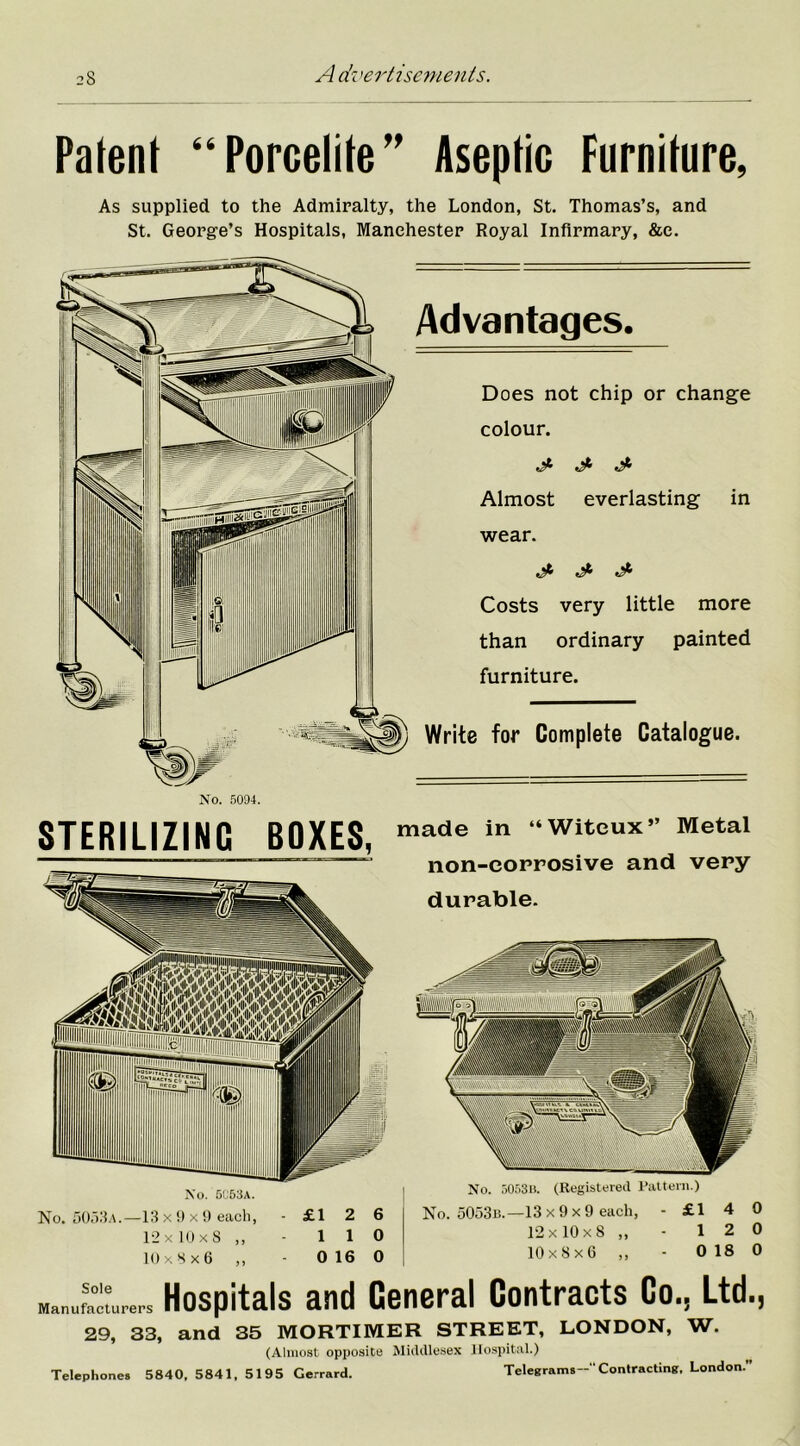 Patent “Porcelite” Aseptic Furniture, As supplied to the Admiralty, the London, St. Thomas’s, and St. George’s Hospitals, Manchester Royal Infirmary, &e. Advantages. Does not chip or change colour. J- ^ Almost everlasting in wear. Costs very little more than ordinary painted furniture. Write for Complete Catalogue. No. 5094. STERILIZING BOXES, No. 5053a. made in “Witeux” Metal non-corrosive and very durable. No. 5053a.—13 x 9 x 9 each, - £1 2 6 12x10x8 ,, - 1 1 0 10 x 8 x 6 ,, - 0 16 0 No. 5053u. (Registered Pattern.) No. 5053b.—13 x 9 x 9 each, -£140 12 x 10 x 8 „ - 12 0 10x8x6 ,, - 018 0 Manufacturers Hospitals and General Contracts Co., Ltd., 29, 33, and 35 MORTIMER STREET, LONDON, W. (Almost opposite Middlesex Hospital.) Telephones 5840, 5841, 5195 Gerrard. Telegrams-- Contracting. London.