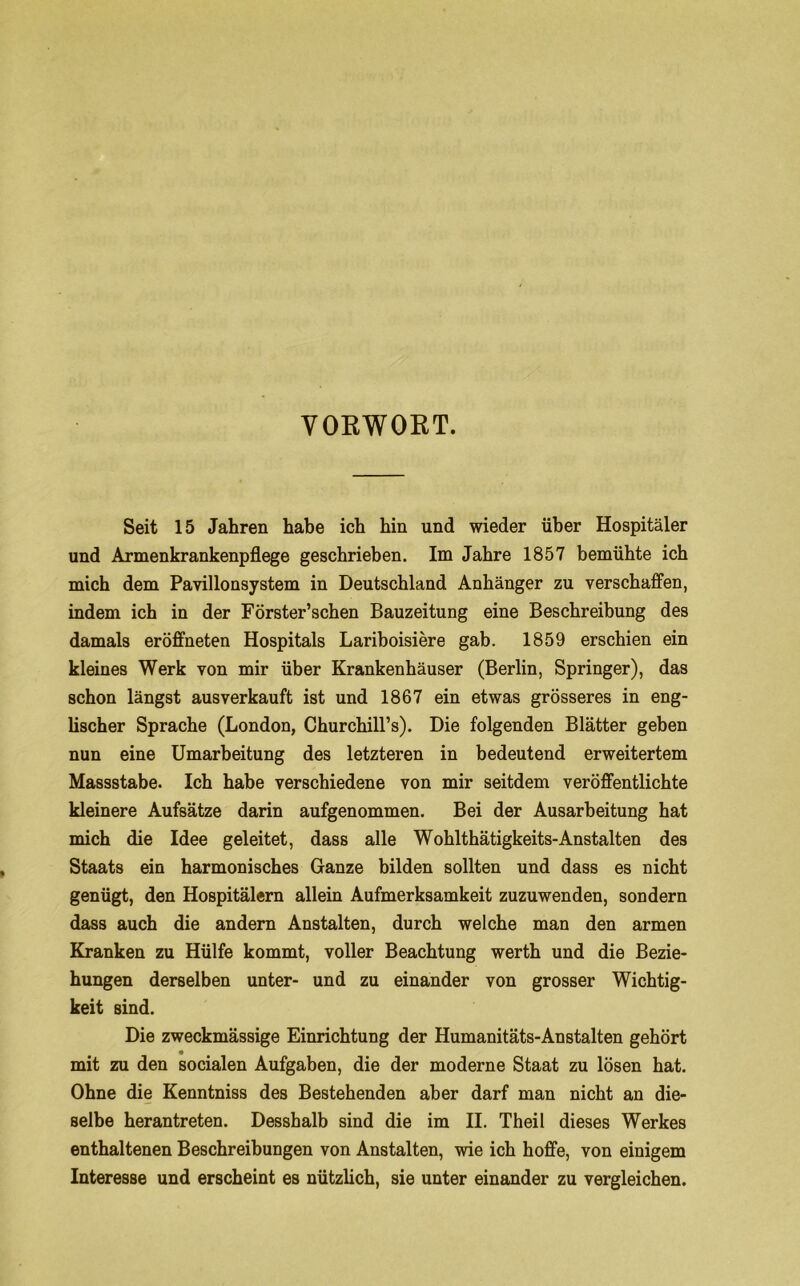 VOEWOKT. Seit 15 Jahren habe ich hin und wieder über Hospitäler und Armenkrankenpflege geschrieben. Im Jahre 1857 bemühte ich mich dem Pavillonsystem in Deutschland Anhänger zu verschaffen, indem ich in der Förster’schen Bauzeitung eine Beschreibung des damals eröffneten Hospitals Lariboisiere gab. 1859 erschien ein kleines Werk von mir über Krankenhäuser (Berlin, Springer), das schon längst ausverkauft ist und 1867 ein etwas grösseres in eng- lischer Sprache (London, Churchiirs). Die folgenden Blätter geben nun eine Umarbeitung des letzteren in bedeutend erweitertem Massstabe. Ich habe verschiedene von mir seitdem veröffentlichte kleinere Aufsätze darin aufgenommen. Bei der Ausarbeitung hat mich die Idee geleitet, dass alle Wohlthätigkeits-Anstalten des Staats ein harmonisches Ganze bilden sollten und dass es nicht genügt, den Hospitälern allein Aufmerksamkeit zuzuwenden, sondern dass auch die andern Anstalten, durch welche man den armen Kranken zu Hülfe kommt, voller Beachtung werth und die Bezie- hungen derselben unter- und zu einander von grosser Wichtig- keit sind. Die zweckmässige Einrichtung der Humanitäts-Anstalten gehört mit zu den socialen Aufgaben, die der moderne Staat zu lösen hat. Ohne die Kenntniss des Bestehenden aber darf man nicht an die- selbe herantreten. Desshalb sind die im II. Theil dieses Werkes enthaltenen Beschreibungen von Anstalten, wie ich hoffe, von einigem Interesse und erscheint es nützlich, sie unter einander zu vergleichen.