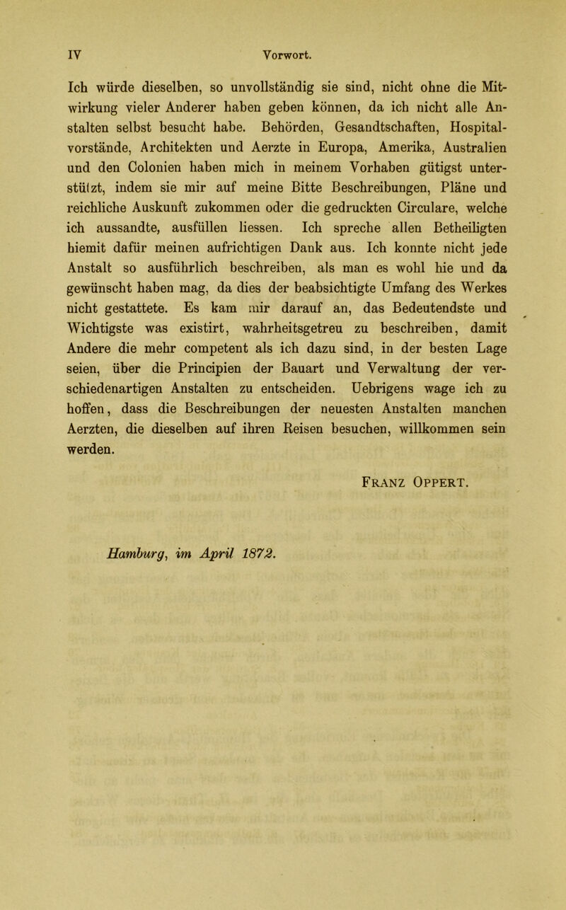 Ich würde dieselben, so unvollständig sie sind, nicht ohne die Mit- wirkung vieler Anderer haben geben können, da ich nicht alle An- stalten selbst besucht habe. Behörden, Gesandtschaften, Hospital- vorstände, Architekten und Aerzte in Europa, Amerika, Australien und den Colonien haben mich in meinem Vorhaben gütigst unter- stützt, indem sie mir auf meine Bitte Beschreibungen, Pläne und reichliche Auskunft zukommen oder die gedruckten Circulare, welche ich aussandte, ausfüllen Hessen. Ich spreche allen Betheiligten hiemit dafür meinen aufrichtigen Dank aus. Ich konnte nicht jede Anstalt so ausführlich beschreiben, als man es wohl hie und da gewünscht haben mag, da dies der beabsichtigte Umfang des Werkes nicht gestattete. Es kam mir darauf an, das Bedeutendste und Wichtigste was existirt, wahrheitsgetreu zu beschreiben, damit Andere die mehr competent als ich dazu sind, in der besten Lage seien, über die Principien der Bauart und Verwaltung der ver- schiedenartigen Anstalten zu entscheiden. Uebrigens wage ich zu hoffen, dass die Beschreibungen der neuesten Anstalten manchen Aerzten, die dieselben auf ihren Reisen besuchen, willkommen sein werden. Franz Opfert. Hamburg, im April 1872.