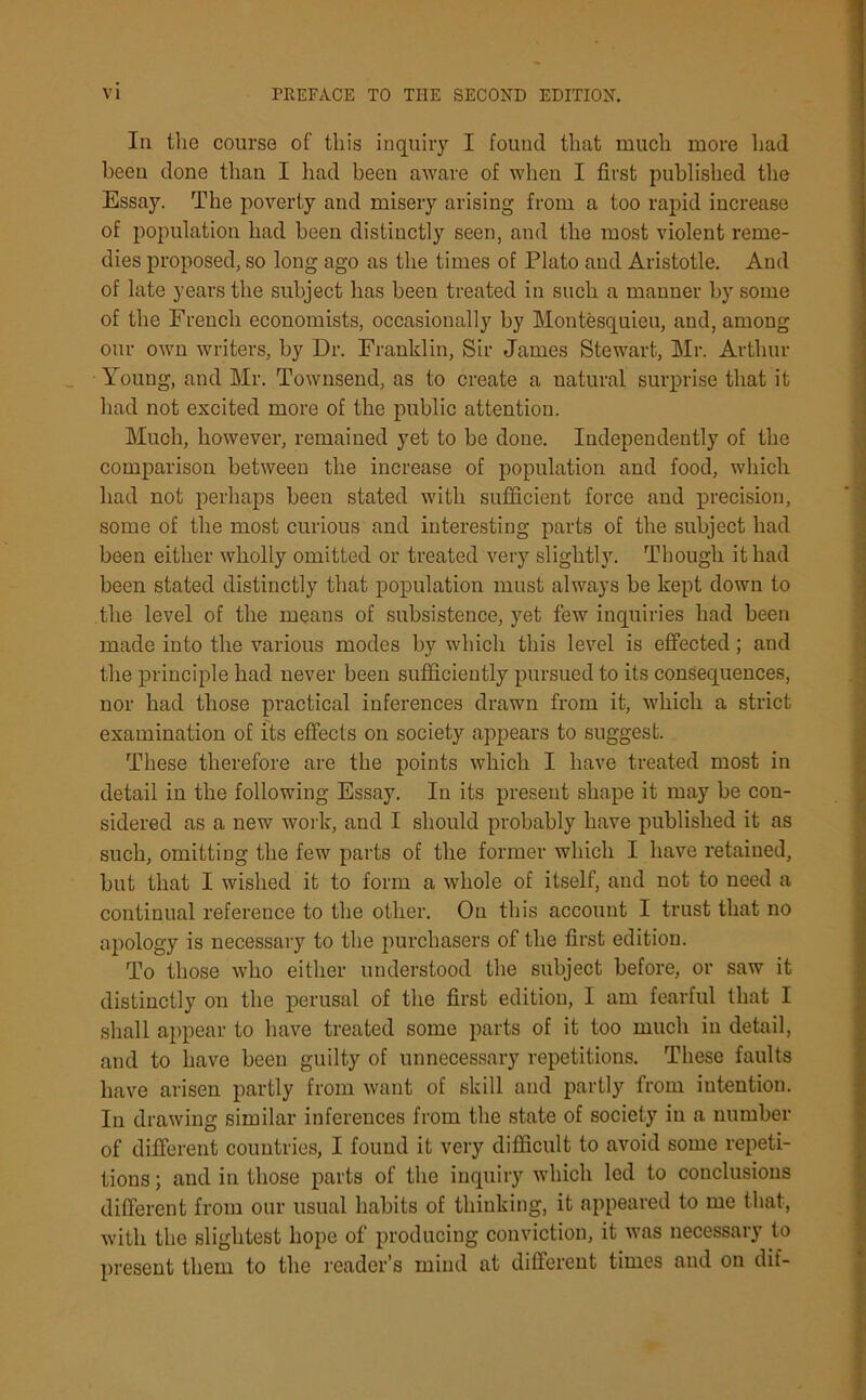 Iii the course of this inquiry I found that much more had been done than I had been aware of when I first published the Essay. The poverty and misery arising from a too rapid increase of population had been distinctly seen, and the most violent reme- dies proposed, so long ago as the times of Plato and Aristotle. And of late years the subject has been treated in such a manner by some of the French economists, occasionally by Montesquieu, and, among our own writers, by Dr. Franklin, Sir James Stewart, Mr. Arthur Young, and Mr. Townsend, as to create a natural surprise that it had not excited more of the public attention. Much, however, remained yet to be done. Independently of the comparison between the increase of population and food, which had not perhaps been stated with sufficient force and precision, some of the most curious and interesting parts of the subject had been either wholly omitted or treated very slightly. Though it had been stated distinctly that population must always be kept down to the level of the means of subsistence, yet few inquiries had been made into the various modes by which this level is effected; and the principle had never been sufficiently pursued to its consequences, nor had those practical inferences drawn from it, which a strict examination of its effects on society appears to suggest. These therefore are the points which I have treated most in detail in the following Essay. In its present shape it may be con- sidered as a new work, and I should probably have published it as such, omitting the few parts of the former which I have retained, but that I wished it to form a whole of itself, and not to need a continual reference to the other. On this account I trust that no apology is necessary to the purchasers of the first edition. To those who either understood the subject before, or saw it distinctly on the perusal of the first edition, I am fearful that I shall appear to have treated some parts of it too much in detail, and to have been guilty of unnecessary repetitions. These faults have arisen partly from want of skill and partly from intention. In drawing similar inferences from the state of society in a number of different countries, I found it very difficult to avoid some repeti- tions ; and in those parts of the inquiry which led to conclusions different from our usual habits of thinking, it appeared to me that, with the slightest hope of producing conviction, it was necessary to present them to the reader’s mind at different times and on dif-