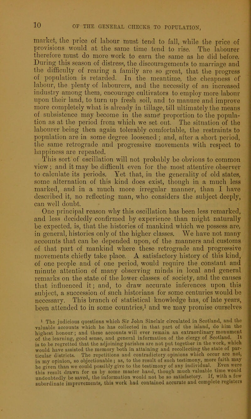 market, the price of labour must tend to fall, while the price of provisions would at the same time tend to rise. The labourer therefore must do more work to earn the same as he did before. During this season of distress, the discouragements to marriage and the difficulty of rearing a family are so great, that the progress of population is retarded. In the meantime, the cheapness of labour, the plenty of labourers, and the necessity of an increased industry among them, encourage cultivators to employ more labour upon their land, to turn up fresh soil, and to manure and improve more completely what is already in tillage, till ultimately the means of subsistence may become in the same’ proportion to the popula- tion as at the period from which we set out. The situation of the labourer being then again tolerably comfortable, the restraints to population are in some degree loosened ; and, after a short period, the same retrograde and progressive movements with respect to happiness are repeated. This sort of oscillation will not probably be obvious to common view; and it may he difficult even for the most attentive observer to calculate its periods. Yet that, in the generality of old states, some alternation of this kind does exist, though in a much less marked, and in a much more irregular manner, than I have described it, no reflecting man, who considers the subject deeply, can well doubt. One principal reason why this oscillation has been less remarked, and less decidedly confirmed by experience than might naturally he expected, is, that the histories of mankind which we possess are, in general, histories only of the higher classes. We have not many accounts that can he depended upon, of the manners and customs of that part of mankind where these retrograde and progressive movements chiefly take place. A satisfactory history of this kind, of one people and of one period, would require the constant and minute attention of many observing minds in local and general remarks on the state of the lower classes of society, and the causes that influenced it; and, to draw accurate inferences upon this subject, a succession of such historians for some centuries would he necessary. This branch of statistical knowledge has, of late years, been attended to in some countries,1 and we may promise ourselves 1 The judicious questions which Sir John Sinclair circulated in Scotland, and the valuable accounts which he has collected in that part of the island, do him the highest honour; and these accounts will ever remain an extraordinary monument of the learning, good sense, and general information of the clergy of Scotland. It is to be regretted that the adjoining parishes are not put together in the work, which would have assisted the memory both in attaining and recollecting the state of par- ticular districts. The repetitions and contradictory opinions which occur arc not, in my opinion, so objectionable ; as, to the result of such testimony, more faith may be given than we could possibly give to the testimony of any individual. Even were this result drawn for us by some master hand, though much valuable time would undoubtedly be saved, the information would not be so satisfactory. If, with a few subordinate improvements, this work had contained accurate and complete registers