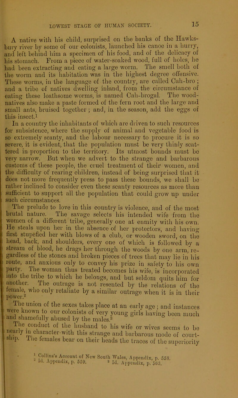 A native with his child, surprised on the banks of the Hawks- bury river by some of our colonists, launched his canoe in a hurry, and left behind him a specimen of his food, and of the delicacy of his stomach. From a piece of water-soaked wood, full of holes, he had been extracting and eating a large worm. The smell both of the worm and its habitation was in the highest degree offensive. These worms, in the language of the country, are called Cah-bro ; and a tribe of natives dwelling inland, from the circumstance of eating these loathsome worms, is named Cah-brogal. The wood- natives also make a paste formed of the fern root and the large and small ants, bruised together ; and, in the season, add the eggs of this insect.1 In a country the inhabitants of which are driven to such resources for subsistence, where the supply of animal and vegetable food is so extremely scanty, and the labour necessary to procure it is so severe, it is evident, that the population must be very thinly scat- tered in proportion to the territory. Its utmost bounds must be verv narrow. But when we advert to the strange and barbarous customs of these people, the cruel treatment of their women, and the difficulty of rearing children, instead of being surprised that it does not more frequently press to pass these bounds, we shall be rather inclined to consider even these scanty resources as more than sufficient to support all the population that could grow up under such circumstances. The prelude to love in this country is violence, and of the most brutal nature. The savage selects his intended wife from the women of a different tribe, generally one at enmity with his own. He steals upon her in the absence of her protectors, and having first stupefied her with blows of a club, or wooden sword, on the head, back, and shoulders, every one of which is followed by a stream of blood, he drags her through the woods by one arm, re- gardless of the stones and broken pieces of trees that may lie in his route, and anxious only to convey his prize in safety to his own paity. Hie woman thus treated becomes his wife, is incorporated into the tribe to which he belongs, and but seldom quits him for another. The outrage is not resented by the relations of the female, who only retaliate by a similar outrage when it is in their power.2 I he union of the sexes takes place at an early age ; and instances were known to our colonists of very young girls having been much and shamefully abused by the males.3 The conduct of the husband to his wife or wives seems to be neai y in character-with this strange and barbarous mode of court- P- ic emales bear on their heads the traces of the superiority 1 Collins's Account of New South Wales, Appendix, p. 553. Id. Appendix, p. 559. 3 Id. Appendix, p. 5(53.