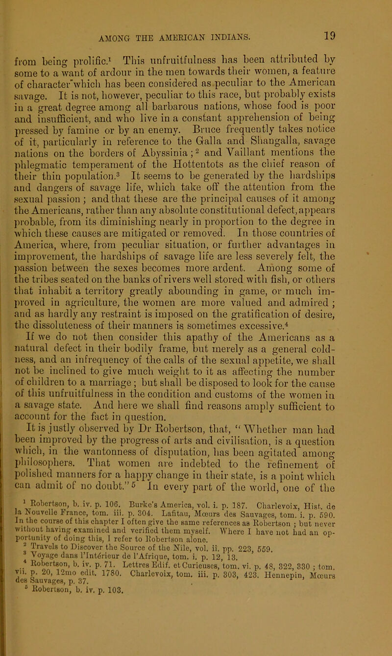 from being prolific.1 This unfruitfulness lias been attributed by some to a want of ardour in tbe men towards their women, a feature of character’whicli has been considered as peculiar to tbe American savage. It is not, however, peculiar to this race, but probably exists in a great degree among all barbarous nations, whose food is poor and insufficient, and who live in a constant apprehension of being pressed by famine or by an enemy. Bruce frequently takes notice of it, particularly in reference to tbe Gfalla and Shaugalla, savage nations on tbe borders of Abyssinia;2 and Vaillant mentions tbe phlegmatic temperament of tbe Hottentots as tbe chief reason of their thin population.3 It seems to be generated by tbe hardships and dangers of savage life, which take off tbe attention from the sexual passion ; and that these are tbe principal causes of it among tbe Americans, rather than any absolute constitutional defect, appears probable, from its diminishing nearly in proportion to tbe degree in which these causes are mitigated or removed. In those countries of America, where, from peculiar situation, or further advantages in improvement, the hardships of savage life are less severely felt, the passion between tbe sexes becomes more ardent. Among some of tbe tribes seated on the banks of rivers well stored with fish, or others that inhabit a territory greatly abounding in game, or much im- proved in agriculture, the women are more valued and admired ; and as hardly any restraint is imposed on tbe gratification of desire, the dissoluteness of their manners is sometimes excessive.4 If we do not then consider this apathy of tbe Americans as a natural defect in their bodily frame, but merely as a general cold- ness, and an infrequency of the calls of tbe sexual appetite, we shall not be inclined to give much weight to it as affecting tbe number of children to a marriage ; but shall be disposed to look for tbe cause of this unfruitfulness in the condition and customs of tbe women in a savage state. And here we shall find reasons amply sufficient to account for tbe fact in question. It is justly observed by Dr Robertson, that, “Whether man bad been improved by tbe progress of arts and civilisation, is a question which, in tbe wantonness of disputation, lias been agitated among philosophers. That women are indebted to tbe refinement of polished manners for a happy change in their state, is a point which can admit of no doubt.” 5 In every part of the world, one of the Robertson, b. iv. p. 106. Burke’s America, vol. i. p. 187. Charlevoix, Hist, de la Nouvelle Prance, tom. iii. p. 304. Lafitau, Moeurs des Sauvages, tom. i. p. 690. In the course of this chapter I often give the same references as Robertson ; but never without having examined and verified them myself. Where I have not had an op- portunity of doing this, 1 refer to Robertson alone. 2 Travels to Discover the Source of the Nile, vol. ii. pp. 223 559. 3 Voyage dans l’lntdrieur de l’Afrique, tom. i. p. 12, 13. 4 Robertson, h. iv. p. 71. Lettres Edif. etCuricuses, tom. vi. p. 48, 322, 330 ; tom. vn. p. 20, 12mo edit. 1780. Charlevoix, tom. iii. p. 303, 423. Hennepin, Mccurs des Sauvages, p. 37. 0 Robertson, b. iv. p. 103.