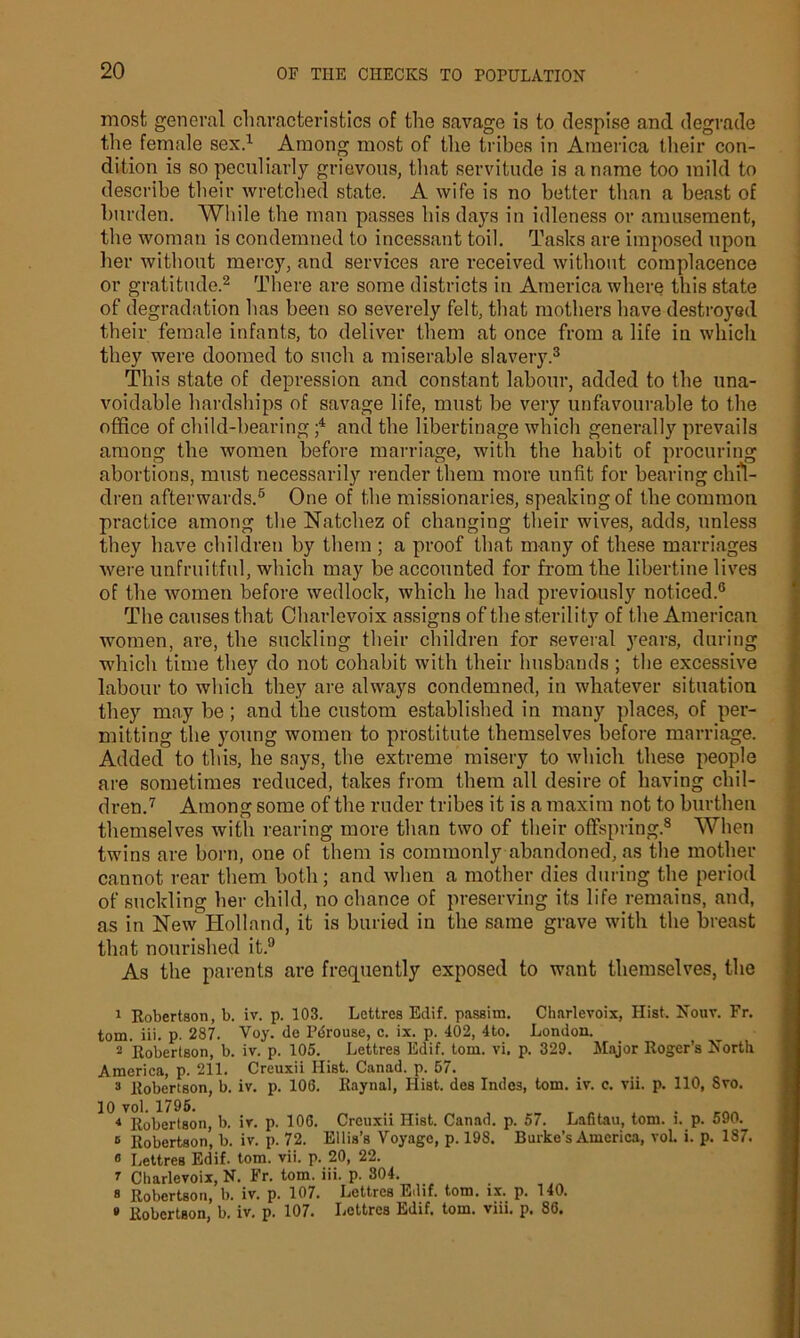 most general characteristics of the savage is to despise and degrade the female sex.1 Among most of the tribes in America their con- dition is so peculiarly grievous, that servitude is a name too mild to describe their wretched state. A wife is no better than a beast of burden. While the man passes his days in idleness or amusement, the woman is condemned to incessant toil. Tasks are imposed upon her without mercy, and services are received without complacence or gratitude.2 There are some districts in America where this state of degradation has been so severely felt, that mothers have destroyed their female infants, to deliver them at once from a life in which they were doomed to such a miserable slavery.3 4 * This state of depression and constant labour, added to the una- voidable hardships of savage life, must be very unfavourable to the office of child-bearing f and the libertinage which generally prevails among the women before marriage, with the habit of procuring abortions, must necessarily render them more unfit for bearing chil- dren afterwards.6 One of the missionaries, speaking of the common practice among the Natchez of changing their wives, adds, unless they have children by them; a proof that many of these marriages were unfruitful, which may be accounted for from the libertine lives of the women before wedlock, which he had previously noticed.6 The causes that Charlevoix assigns of the sterility of the American women, are, the suckling their children for several years, during which time they do not cohabit with their husbands ; the excessive labour to which they are always condemned, in whatever situation they may be; and the custom established in many places, of per- mitting the young women to prostitute themselves before marriage. Added to this, he says, the extreme misery to which these people are sometimes reduced, takes from them all desire of having chil- dren.7 Among some of the ruder tribes it is a maxim not to burthen themselves with rearing more than two of their offspring.8 When twins are born, one of them is commonly abandoned, as the mother cannot rear them both; and when a mother dies during the period of suckling her child, no chance of preserving its life remains, and, as in NewHolland, it is buried in the same grave with the breast that nourished it.9 As the parents are frequently exposed to want themselves, the 1 Robertson, b. iv. p. 103. Lettres Edif. passim. Charlevoix, Hist. Nouv. Fr. tom. iii. p. 287. Voy. de Pdrouse, c. ix. p. 402, 4to. London. 2 Robertson, b. iv. p. 105. Lettres Edif. tom. vi. p. 329. Major Roger’s North America, p. 211. Creuxii Hist. Canad. p. 57. 3 Robertson, b. iv. p. 106. Raynal, Hist, des Indes, tom. iv. c. vii. p. 110, Svo. 10 vol. 1795. 4 Robertson, b. ir. p. 106. Creuxii Hist. Canad. p. 57. Lafitau, tom. i. p. 590.^ 6 Robertson’ b. iv. p. 72. Ellis’s Voyage, p. 198. Burke’s America, vol. i. p. 187. « Lettres Edif. tom. vii. p. 20, 22. r Charlevoix, N. Fr. tom. iii. p. 304. 3 Robertson, b. iv. p. 107. Lettres Edif. tom. ix. p. 140. » Robertson, b. iv. p. 107. Lettres Edif. tom. viii. p. 86.