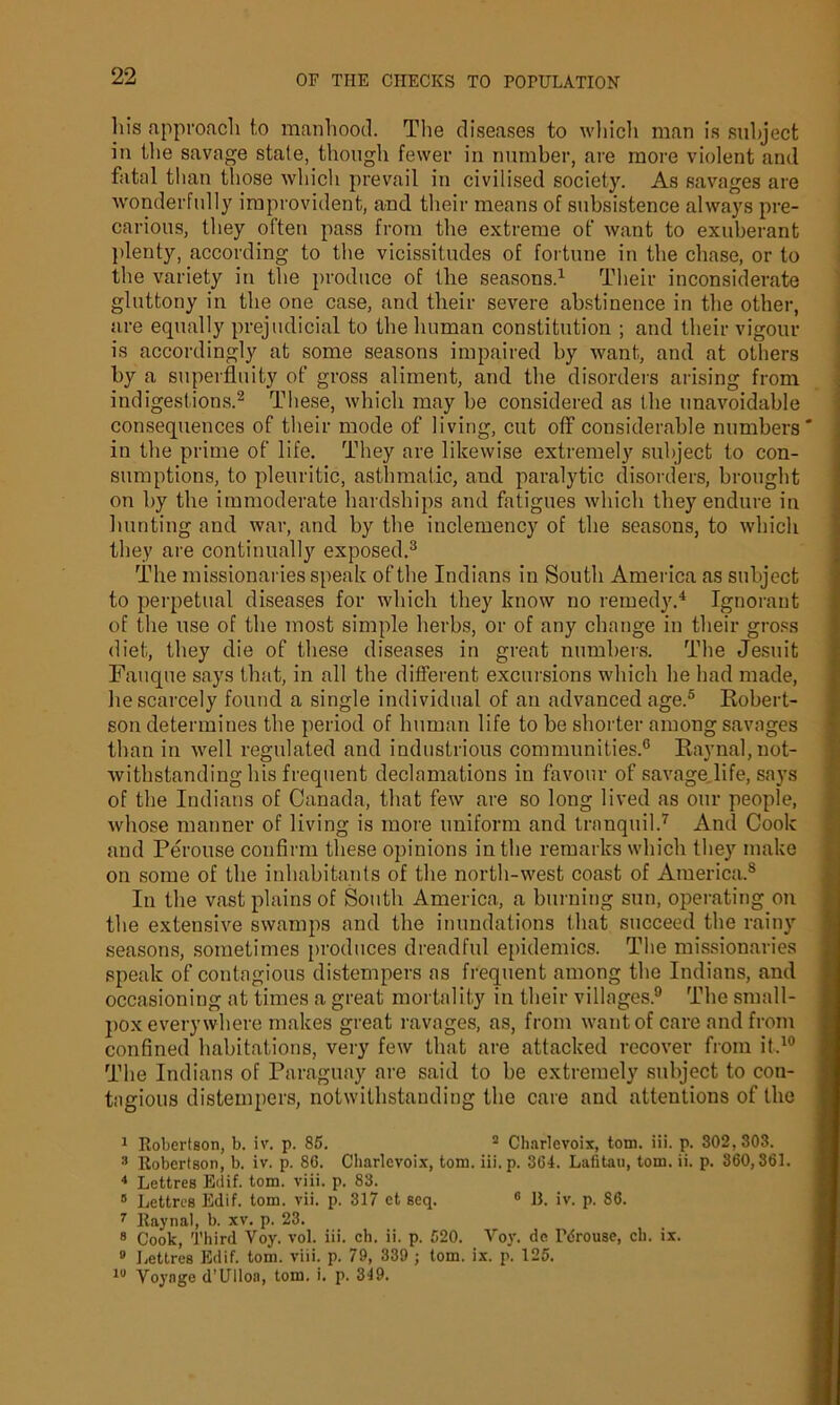 his .approach to manhood. The diseases to which man is subject in the savage stale, though fewer in number, are more violent and fatal than those which prevail in civilised society. As savages are wonderfully improvident, and their means of subsistence always pre- carious, they often pass from the extreme of want to exuberant plenty, according to the vicissitudes of fortune in the chase, or to the variety in the produce of the seasons.1 Their inconsiderate gluttony in the one case, and their severe abstinence in the other, are equally prejudicial to the human constitution ; and their vigour is accordingly at some seasons impaired by want, and at others by a superfluity of gross aliment, and the disorders arising from indigestions.2 These, which may he considered as the unavoidable consequences of their mode of living, cut off considerable numbers in the prime of life. They are likewise extremely subject to con- sumptions, to pleuritic, asthmatic, and paralytic disorders, brought on by the immoderate hardships and fatigues which they endure in hunting and war, and by the inclemency of the seasons, to which they are continually exposed.3 The missionaries speak of the Indians in South America as subject to perpetual diseases for which they know no remedy.4 Ignorant of the use of the most simple herbs, or of any change in their gross diet, they die of these diseases in great numbers. The Jesuit Fauque says that, in all the different excursions which he had made, he scarcely found a single individual of an advanced age.5 Robert- son determines the period of human life to be shorter among savages than in well regulated and industrious communities.6 Raynal, not- withstanding his frequent declamations in favour of savage life, says of the Indians of Canada, that few are so long lived as our people, whose manner of living is more uniform and tranquil.7 And Cook and Perouse confirm these opinions in the remarks which they make on some of the inhabitants of the north-west coast of America.8 In the vast plains of South America, a burning sun, operating on the extensive swamps and the inundations that succeed the rainy seasons, sometimes produces dreadful epidemics. The missionaries speak of contagious distempers as frequent among the Indians, and occasioning at times a great mortality in their villages.9 The small- pox everywhere makes great ravages, as, from want of care and from confined habitations, very few that are attacked recover from it.10 The Indians of Paraguay are said to be extremely subject to con- tagious distempers, notwithstanding the care and attentions of the 1 Robertson, b. iv. p. 85. 2 Charlevoix, tom. iii. p. 302,303. 3 Robertson, b. iv. p. 86. Charlevoix, tom. iii.p. 36-t. Lafitau, tom. ii. p. 360,361. 4 Lettres Etlif. tom. viii. p. 83. 8 Lettres Edif. tom. vii. p. 317 et seq. 6 13. iv. p. 86. 7 Raynal, b. xv. p. 23. 8 Cook, Third Voy. vol. iii. eh. ii. p. 520. Vov. do Pdrouse, eh. ix. 9 Lettres Edif. tom. viii. p. 79, 339 ; tom. ix. p. 125. 10 Voyage d’Ulloa, tom. i. p. 319.